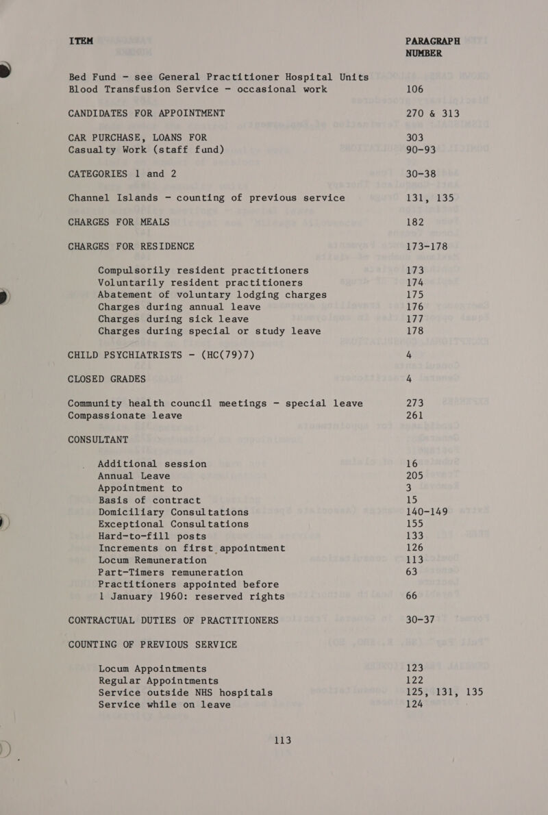 Blood Transfusion Service —- occasional work CANDIDATES FOR APPOINTMENT CAR PURCHASE, LOANS FOR Casualty Work (staff fund) CATEGORIES 1 and 2 CHARGES FOR MEALS CHARGES FOR RESIDENCE Compulsorily resident practitioners Voluntarily resident practitioners Abatement of voluntary lodging charges Charges during annual leave Charges during sick leave Charges during special or study leave CHILD PSYCHIATRISTS — (HC(79)7) CLOSED GRADES Compassionate leave CONSULTANT Additional session Annual Leave Appointment to Basis of contract Domiciliary Consultations Exceptional Consultations Hard-to-fill posts Increments on first appointment Locum Remuneration Part-Timers remuneration Practitioners appointed before 1 January 1960: reserved rights CONTRACTUAL DUTIES OF PRACTITIONERS COUNTING OF PREVIOUS SERVICE Locum Appointments Regular Appointments Service outside NHS hospitals Service while on leave 113 NUMBER 106 2206 313 303 90-93 30-38 131, 135 182 173-178 173 174 igs) 176 177 178 hy 4 243 261 16 205 15 140-149 P25 sf 126 113 63 66 30-37 123 122 125, 131, 135 124