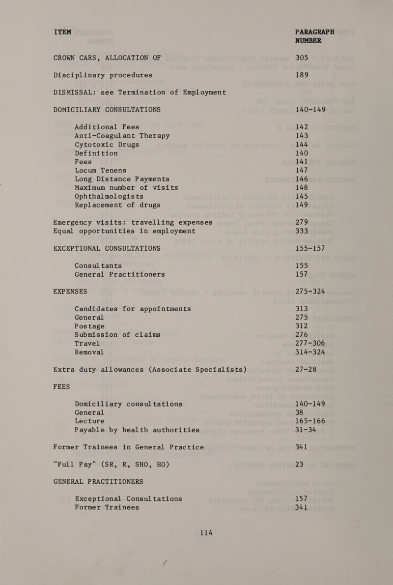CROWN CARS, ALLOCATION OF Disciplinary procedures DISMISSAL: see Termination of Employment DOMICILIARY CONSULTATIONS Additional Fees Anti-Coagulant Therapy Cytotoxic Drugs Definition Fees Locum Tenens Long Distance Payments Maximum number of visits Ophthalmologists Replacement of drugs Emergency visits: travelling expenses Equal opportunities in employment EXCEPTIONAL CONSULTATIONS Consultants General Practitioners EXPENSES Candidates for appointments General Postage Submission of claims Travel Removal Extra duty allowances (Associate Specialists) FEES Domiciliary consultations General Lecture Payable by health authorities Former Trainees in General Practice Full Pay (SR, R, SHO, HO) GENERAL PRACTITIONERS Exceptional -Consultations Former Trainees 114 NUMBER 305 189 140-149 142 143 144 140 141 147 146 148 145 149 279 333 1553f5/ 155 157 275-324 53 275 312 276 277-306 314-324 27428 140-149 38 165-166 31-34 341 23 157 341