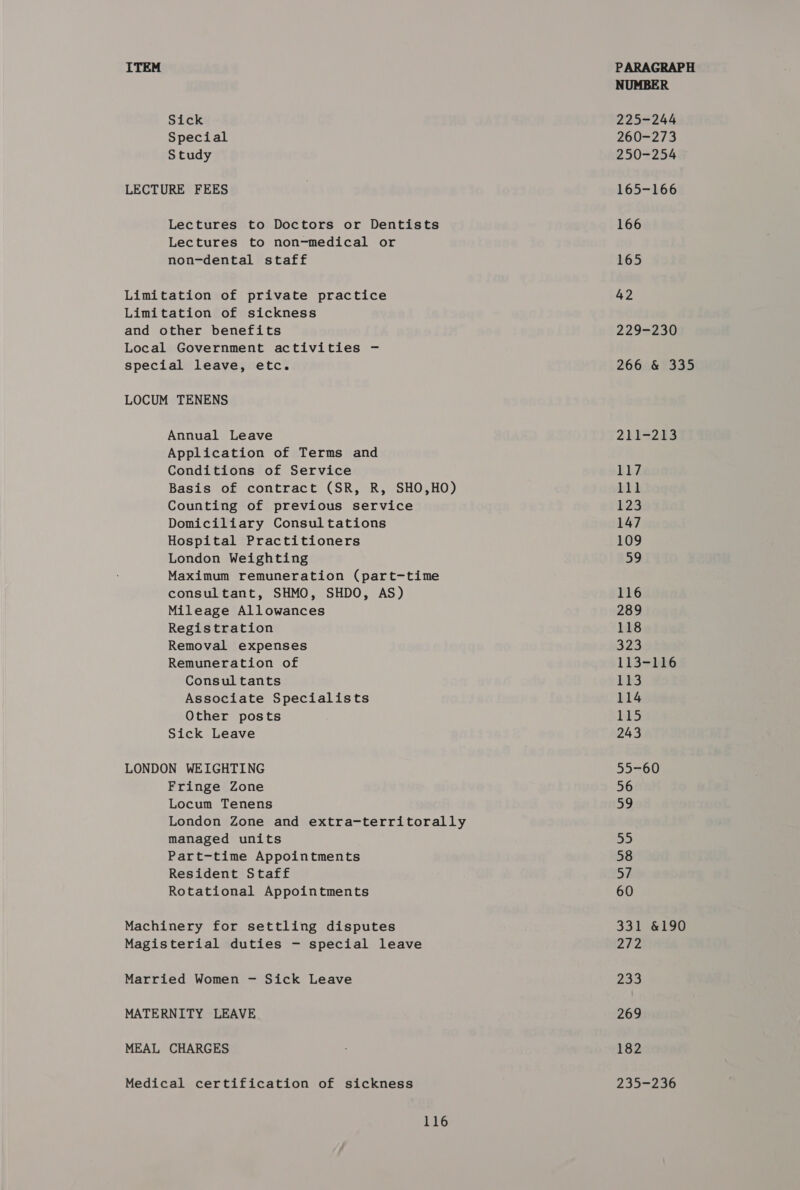 Sick Special Study LECTURE FEES Lectures to Doctors or Dentists Lectures to non-medical or non-dental staff Limitation of private practice Limitation of sickness and other benefits Local Government activities - special leave, etc. LOCUM TENENS Annual Leave Application of Terms and Conditions of Service Basis of contract (SR, R, SHO,HO) Counting of previous service Domiciliary Consultations Hospital Practitioners London Weighting Maximum remuneration (part-time consultant, SHMO, SHDO, AS) Mileage Allowances Registration Removal expenses Remuneration of Consultants Associate Specialists Other posts Sick Leave LONDON WEIGHTING Fringe Zone Locum Tenens London Zone and extra-territorally managed units Part-time Appointments Resident Staff Rotational Appointments Machinery for settling disputes Magisterial duties - special leave Married Women —- Sick Leave MATERNITY LEAVE MEAL CHARGES Medical certification of sickness 116 NUMBER 225-244 260-273 250-254 165-166 166 165 42 2292230 266 &amp; 335 2E1=213 117 1s | 123 147 109 59 116 289 118 323 113+bh6 113 114 115 243 55-60 56 59 55 58 57 60 331 &amp;190 272 233 269 182 235-236