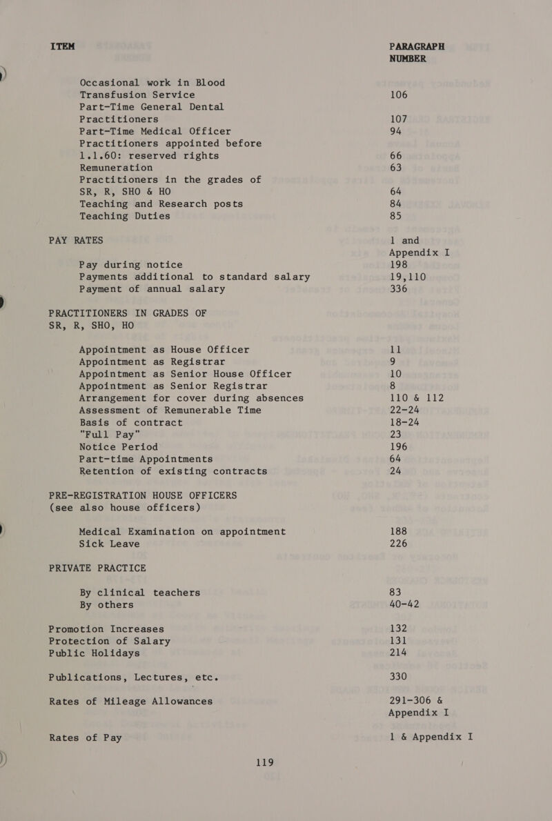 Occasional work in Blood Transfusion Service Part-Time General Dental Practitioners Part-Time Medical Officer Practitioners appointed before 1.1.60: reserved rights Remuneration Practitioners in the grades of SR, R, SHO &amp; HO Teaching and Research posts Teaching Duties PAY RATES Pay during notice Payments additional to standard salary Payment of annual salary PRACTITIONERS IN GRADES OF SR, R, SHO, HO Appointment as House Officer Appointment as Registrar Appointment as Senior House Officer Appointment as Senior Registrar Arrangement for cover during absences Assessment of Remunerable Time Basis of contract Full Pay Notice Period Part-time Appointments Retention of existing contracts PRE-REGISTRATION HOUSE OFFICERS (see also house officers) Medical Examination on appointment Sick Leave PRIVATE PRACTICE By clinical teachers By others Promotion Increases Protection of Salary Public Holidays Publications, Lectures, etc. Rates of Mileage Allowances 119 NUMBER 106 107 94 66 63 64 84 85 1 and Appendix I 198 19,110 336 et 9 10 8 LROSE 112 22-24 18-24 23 196 64 24 188 226 83 40-42 132 131 214 330 291-306 &amp; Appendix I