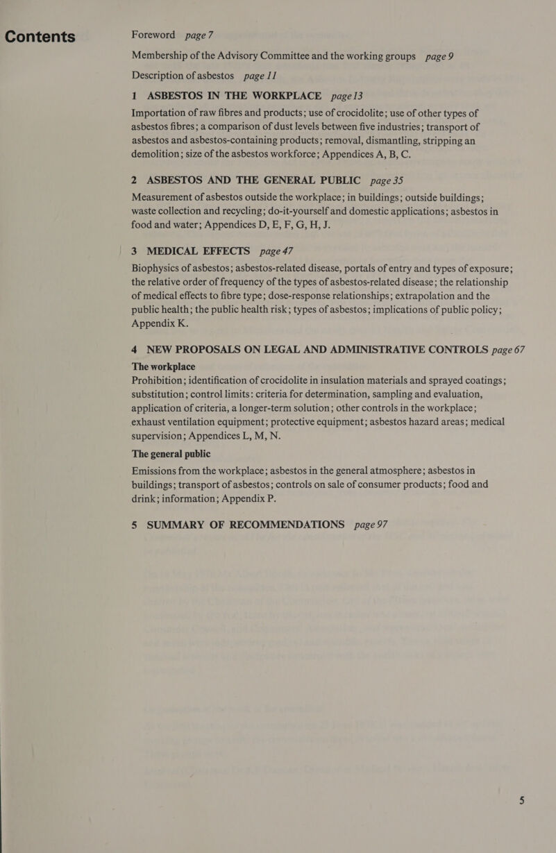 Contents Foreword page7 Membership of the Advisory Committee and the working groups page 9 Description of asbestos page 11 1 ASBESTOS IN THE WORKPLACE page 13 Importation of raw fibres and products; use of crocidolite; use of other types of asbestos fibres ; a comparison of dust levels between five industries; transport of asbestos and asbestos-containing products; removal, dismantling, stripping an demolition; size of the asbestos workforce; Appendices A, B, C. 2 ASBESTOS AND THE GENERAL PUBLIC page 35 Measurement of asbestos outside the workplace; in buildings; outside buildings; waste collection and recycling; do-it-yourself and domestic applications; asbestos in food and water; Appendices D, E, F, G, H, J. 3 MEDICAL EFFECTS page 47 Biophysics of asbestos; asbestos-related disease, portals of entry and types of exposure; the relative order of frequency of the types of asbestos-related disease; the relationship of medical effects to fibre type; dose-response relationships; extrapolation and the public health; the public health risk; types of asbestos; implications of public policy; Appendix K. 4 NEW PROPOSALS ON LEGAL AND ADMINISTRATIVE CONTROLS page 67 The workplace Prohibition; identification of crocidolite in insulation materials and sprayed coatings; substitution ; control limits: criteria for determination, sampling and evaluation, application of criteria, a longer-term solution; other controls in the workplace; supervision; Appendices L, M, N. The general public Emissions from the workplace; asbestos in the general atmosphere; asbestos in buildings; transport of asbestos; controls on sale of consumer products; food and drink; information; Appendix P.