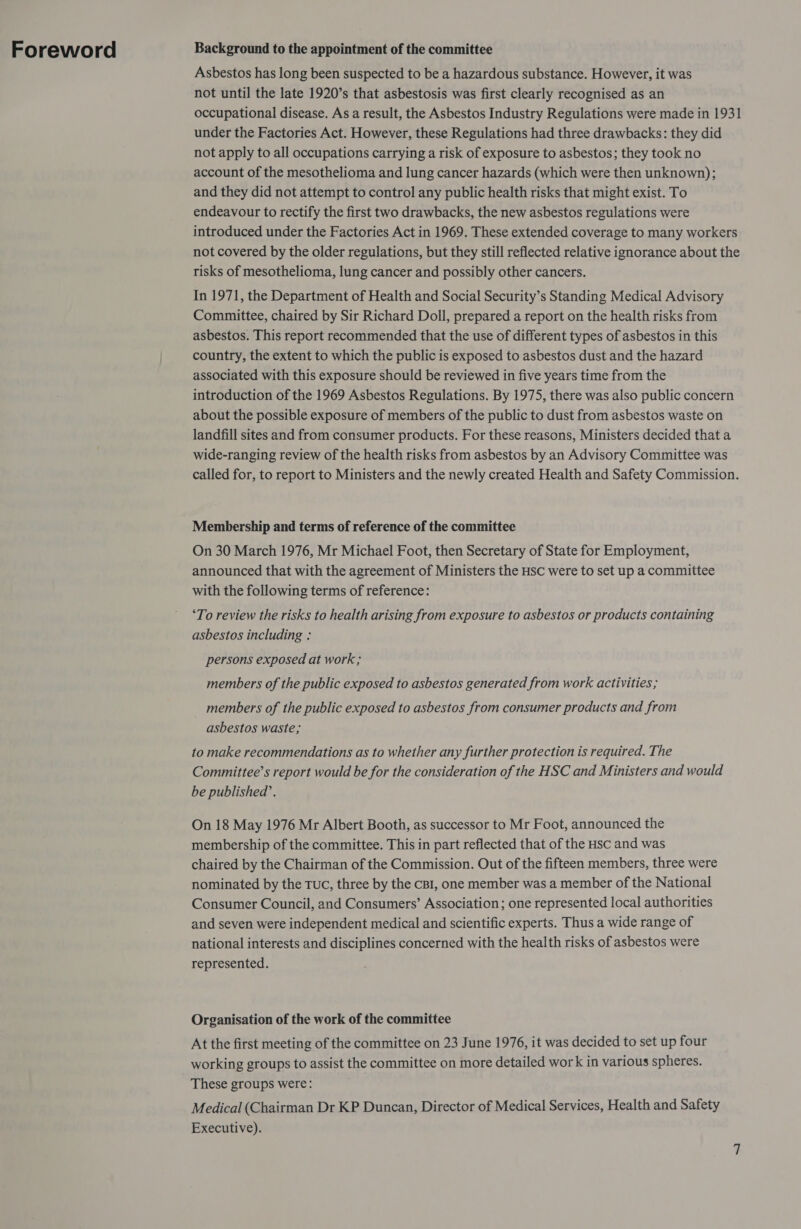 Foreword Background to the appointment of the committee Asbestos has long been suspected to be a hazardous substance. However, it was not until the late 1920’s that asbestosis was first clearly recognised as an occupational disease. As a result, the Asbestos Industry Regulations were made in 1931 under the Factories Act. However, these Regulations had three drawbacks: they did not apply to all occupations carrying a risk of exposure to asbestos; they took no account of the mesothelioma and lung cancer hazards (which were then unknown); and they did not attempt to control any public health risks that might exist. To endeavour to rectify the first two drawbacks, the new asbestos regulations were introduced under the Factories Act in 1969. These extended coverage to many workers not covered by the older regulations, but they still reflected relative ignorance about the risks of mesothelioma, lung cancer and possibly other cancers. In 1971, the Department of Health and Social Security’s Standing Medical Advisory Committee, chaired by Sir Richard Doll, prepared a report on the health risks from asbestos. This report recommended that the use of different types of asbestos in this country, the extent to which the public is exposed to asbestos dust and the hazard associated with this exposure should be reviewed in five years time from the introduction of the 1969 Asbestos Regulations. By 1975, there was also public concern about the possible exposure of members of the public to dust from asbestos waste on landfill sites and from consumer products. For these reasons, Ministers decided that a wide-ranging review of the health risks from asbestos by an Advisory Committee was called for, to report to Ministers and the newly created Health and Safety Commission. Membership and terms of reference of the committee On 30 March 1976, Mr Michael Foot, then Secretary of State for Employment, announced that with the agreement of Ministers the Hsc were to set up a committee with the following terms of reference: ‘To review the risks to health arising from exposure to asbestos or products containing asbestos including : persons exposed at work; members of the public exposed to asbestos generated from work activities ; members of the public exposed to asbestos from consumer products and from asbestos waste; to make recommendations as to whether any further protection is required. The Committee’s report would be for the consideration of the HSC and Ministers and would be published’. On 18 May 1976 Mr Albert Booth, as successor to Mr Foot, announced the membership of the committee. This in part reflected that of the Hsc and was chaired by the Chairman of the Commission. Out of the fifteen members, three were nominated by the Tuc, three by the cBI, one member was a member of the National Consumer Council, and Consumers’ Association; one represented local authorities and seven were independent medical and scientific experts. Thus a wide range of national interests and disciplines concerned with the health risks of asbestos were represented. Organisation of the work of the committee At the first meeting of the committee on 23 June 1976, it was decided to set up four working groups to assist the committee on more detailed work in various spheres. These groups were: Medical (Chairman Dr KP Duncan, Director of Medical Services, Health and Safety Executive).