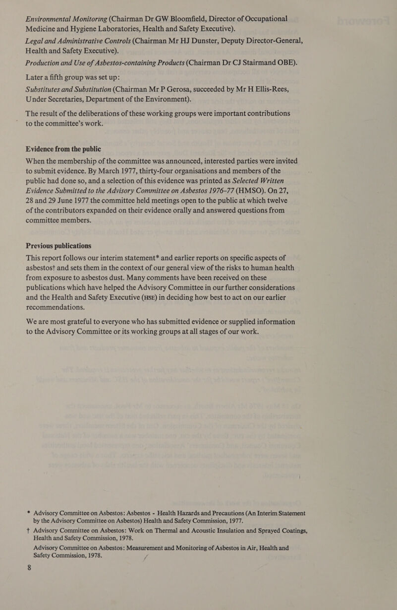 Environmental Monitoring (Chairman Dr GW Bloomfield, Director of Occupational Medicine and Hygiene Laboratories, Health and Safety Executive). Legal and Administrative Controls (Chairman Mr HJ Dunster, Deputy Director-General, Health and Safety Executive). Production and Use of Asbestos-containing Products (Chairman Dr CJ Stairmand OBE). Later a fifth group was set up: Substitutes and Substitution (Chairman Mr P Gerosa, succeeded by Mr H Ellis-Rees, Under Secretaries, Department of the Environment). The result of the deliberations of these working groups were important contributions to the committee’s work. Evidence from the public When the membership of the committee was announced, interested parties were invited to submit evidence. By March 1977, thirty-four organisations and members of the public had done so, and a selection of this evidence was printed as Selected Written Evidence Submitted to the Advisory Committee on Asbestos 1976-77 (HMSO). On 27, 28 and 29 June 1977 the committee held meetings open to the public at which twelve of the contributors expanded on their evidence orally and answered questions from committee members. Previous publications This report follows our interim statement* and earlier reports on specific aspects of asbestost and sets them in the context of our general view of the risks to human health from exposure to asbestos dust. Many comments have been received on these publications which have helped the Advisory Committee in our further considerations and the Health and Safety Executive (Hse) in deciding how best to act on our earlier recommendations. We are most grateful to everyone who has submitted evidence or supplied information to the Advisory Committee or its working groups at all stages of our work. * Advisory Committee on Asbestos: Asbestos - Health Hazards and Precautions (An Interim Statement by the Advisory Committee on Asbestos) Health and Safety Commission, 1977. t Advisory Committee on Asbestos: Work on Thermal and Acoustic Insulation and Sprayed Coatings, Health and Safety Commission, 1978. Advisory Committee on Asbestos: Measurement and Monitoring of Asbestos in Air, Health and Safety Commission, 1978. 7