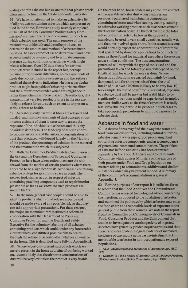 sealing contain asbestos but we are told that plaster crack fillers manufactured in the UK do not contain asbestos. 54 We have not attempted to make an exhaustive list of all products containing asbestos which are present or used in the home. However a study recently completed on behalf of the US Consumer Product Safety Com- mission? examined the range of consumer products in which asbestos was used. The main purpose of the research was to identify and describe products, to determine the amount and method of asbestos incor- poration; to assess product use to determine if and how asbestos might be released ; and to estimate consumer presence during conditions or activities which might release asbestos. Over 120 data sheets for various products were included in the report but, perhaps because of the obvious difficulties, no measurements of likely dust concentrations were given and the authors confined themselves to indicating whether a particular product might be capable of releasing airborne fibres and the circumstances under which this might occur rather than defining a precise hazard. Nevertheless, it is apparent that very few products in use in the USA are likely to release fibres to such an extent as to present a serious threat to health. 55 Asbestos is only harmful if fibres are released and inhaled, and thus measurements of dust concentrations or some estimate of them is necessary to assess the exposure of the individuals to asbestos and thus any possible risk to them. The tendency of asbestos fibres to become airborne and the airborne concentration of dust thus produced will depend largely on the friability of the product, the percentage of asbestos in the material and the treatment to which it is subjected. 56 Both the Consumer Product Safety Commission in the USA and the Department of Prices and Consumer Protection here have taken action to ensure the with- drawal from the market of certain products where there appeared to be a significant risk. Artificial ash containing asbestos on logs for gas fires is a case in point. The uscpsc took similar action in respect of asbestos containing patching compounds used to repair interior plaster but as far as we know, no such products are used in the UK. 57 Inthe more general case people should be able to identify products which could release asbestos and should be made aware of any possible risk so that they can take appropriate precautions. For these reasons, the major UK manufacturers instituted a scheme in co-operation with the Department of Prices and Consumer Protection and the Health and Safety Executive for the voluntary labelling of all asbestos- containing products which could, under any foreseeable circumstances, constitute a possible risk to health through the release of asbestos dust whether at work or in the home. This is described more fully in Appendix H. 58 Where asbestos is present in products which are merely present in the home as distinct from being worked on, it seems likely that the airborne concentrations of dust will be very low unless the product is very friable. 38 On the other hand, householders may come into contact with respirable asbestos dust when using certain previously purchased wall plugging compounds containing asbestos and when sawing, cutting, sanding or otherwise working products such as asbestos cement sheets or insulation board. In the first example the total intake of dust is likely to be low as the product is intended to be used in very small quantities, usually wet, and the time involved quite short. In the second case one would normally expect the concentrations of respirable dust generated by domestic applications to be much the same as those found for industrial uses where these occur under similar conditions. The dust concentrations generated will vary with the type of tools used and the precautions taken and total exposure will depend on the length of time for which the work is done. Where domestic applications are carried out mainly by hand, dampened, and for short periods of time, the total intake of dust over a lifetime is likely to be very low. If, for example, the use of power tools is essential, exposure to asbestos dust will be greater but is still likely to be significantly lower than would be experienced in employ- ment on similar work as the time of exposure is usually less. Nevertheless, it would be prudent in such cases to take appropriate precautions to minimise exposure to asbestos dust. Asbestos tn food and water 59 Asbestos fibres may find their way into water and food from various sources, including natural outcrops, asbestos cement water pipes, food processing plant containing asbestos components, and as a consequence of general environmental contamination. The problem of asbestos in food and drink has been examined separately by the Food Additives and Contaminants Committee which advises Ministers on the exercise of their powers under Food and Drugs legislation on matters relating to contaminants, additives and similar substances which may be present in food. A summary of the committee’s recommendations is given at Appendix J. 60 For the purposes of our report it is sufficient for us to record that the Food Additives and Contaminants Committee has received toxicological advice concerning the ingestion, as opposed to the inhalation of asbestos, and examined the pathways by which asbestos may enter the food chain and the possible levels of exposure to the general public from these sources. We note in the report from the Committee on Carcinogenicity of Chemicals in Food, Consumer Products and the Environment that studies to investigate the carcinogenicity of ingested asbestos have generally yielded negative results and that there is no clear epidemiological evidence of increased incidence of carcinoma in the gastro-intestinal tract attributable to asbestos in non-occupationally exposed populations. 1 ACA: Measurement and Monitoring of Asbestos in Air, HSC, 1978. 2 Kearney, AT Inc.: Review of Asbestos Use in Consumer Products, US Consumer Product Safety Commission, April 1978.