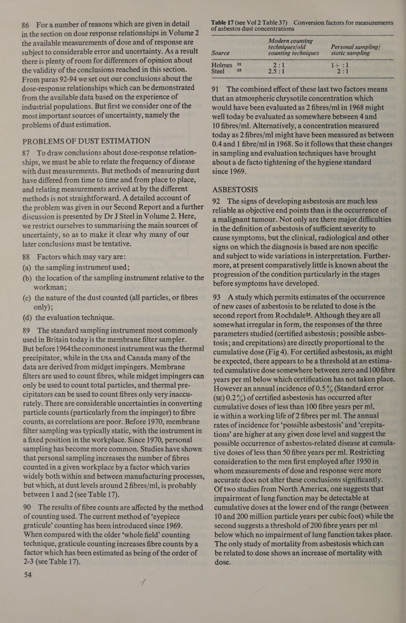 in the section on dose response relationships in Volume 2 the available measurements of dose and of response are subject to considerable error and uncertainty. As a result there is plenty of room for differences of opinion about the validity of the conclusions reached in this section. From paras 92-94 we set out our conclusions about the dose-response relationships which can be demonstrated from the available data based on the experience of industrial populations. But first we consider one of the most important sources of uncertainty, namely the problems of dust estimation. PROBLEMS OF DUST ESTIMATION 87 Todraw conclusions about dose-response relation- ships, we must be able to relate the frequency of disease with dust measurements. But methods of measuring dust have differed from time to time and from place to place, and relating measurements arrived at by the different methods is not straightforward. A detailed account of the problem was given in our Second Report and a further discussion is presented by Dr J Steel in Volume 2. Here, we restrict ourselves to summarising the main sources of uncertainty, so as to make it clear why many of our later conclusions must be tentative. 88 Factors which may vary are: (a) the sampling instrument used ; (b) the location of the sampling instrument relative to the workman; (c) the nature of the dust counted (all particles, or fibres only); (d) the evaluation technique. 89 The standard sampling instrument most commonly used in Britain today is the membrane filter sampler. But before 1964the commonest instrument was the thermal precipitator, while in the USA and Canada many of the data are derived from midget impingers. Membrane filters are used to count fibres, while midget impingers can only be used to count total particles, and thermal pre- cipitators can be used to count fibres only very inaccu- rately. There are considerable uncertainties in converting particle counts (particularly from the impinger) to fibre counts, as correlations are poor. Before 1970, membrane filter sampling was typically static, with the instrument in a fixed position in the workplace. Since 1970, personal sampling has become more common. Studies have shown that personal sampling increases the number of fibres counted in a given workplace by a factor which varies widely both within and between manufacturing processes, but which, at dust levels around 2 fibres/ml, is probably between | and 2 (see Table 17). 90 The results of fibre counts are affected by the method of counting used. The current method of ‘eyepiece graticule’ counting has been introduced since 1969. When compared with the older ‘whole field’ counting technique, graticule counting increases fibre counts by a factor which has been estimated as being of the order of 2-3 (see Table 17). 54 of asbestos dust concentrations Modern counting techniques/old Personal sampling/ Source counting techniques static sampling Holmes 72 oe 1+ :1 Steel Be 2.531 2k 91 The combined effect of these last two factors means that an atmospheric chrysotile concentration which would have been evaluated as 2 fibres/ml in 1968 might well today be evaluated as somewhere between 4 and 10 fibres/ml. Alternatively, a concentration measured today as 2 fibres/ml might have been measured as between 0.4 and | fibre/ml in 1968. So it follows that these changes in sampling and evaluation techniques have brought about a de facto tightening of the hygiene standard since 1969. ASBESTOSIS 92 Thesigns of developing asbestosis are much less reliable as objective end points than is the occurrence of a malignant tumour. Not only are there major difficulties in the definition of asbestosis of sufficient severity to cause symptoms, but the clinical, radiological and other signs on which the diagnosis is based are non specific and subject to wide variations in interpretation. Further- more, at present comparatively little is known about the progression of the condition particularly in the stages before symptoms have developed. 93 Astudy which permits estimates of the occurrence of new cases of asbestosis to be related to dose is the second report from Rochdale®!. Although they are all somewhat irregular in form, the responses of the three parameters studied (certified asbestosis; possible asbes- tosis; and crepitations) are directly proportional to the cumulative dose (Fig 4). For certified asbestosis, as might be expected, there appears to be a threshold at an estima- ted cumulative dose somewhere between zero and 100 fibre years per ml below which certification has not taken place. However an annual incidence of 0.5 % (Standard error (SE) 0.2 %) of certified asbestosis has occurred after cumulative doses of less than 100 fibre years per ml, ie within a working life of 2 fibres per ml. The annual rates of incidence for ‘possible asbestosis’ and ‘crepita- tions’ are higher at any given dose level and suggest the possible occurrence of asbestos-related disease at cumula- tive doses of less than 50 fibre years per ml. Restricting consideration to the men first employed after 1950 in whom measurements of dose and response were more accurate does not alter these conclusions significantly. Of two studies from North America, one suggests that impairment of lung function may be detectable at cumulative doses at the lower end of the range (between 10 and 200 million particle years per cubic foot) while the second suggests a threshold of 200 fibre years per ml below which no impairment of lung function takes place. The only study of mortality from asbestosis which can be related to dose shows an increase of mortality with dose.