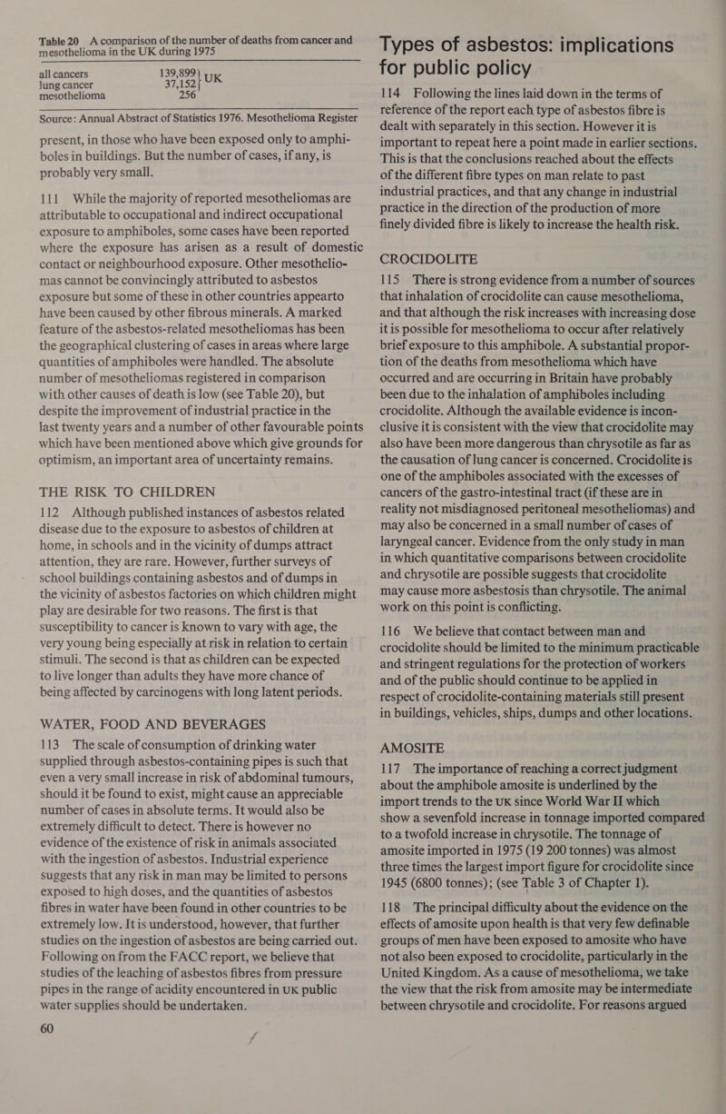 mesothelioma in the UK during 1975 all cancers 139,899 UK lung cancer ey pi ey? mesothelioma 256 Source: Annual Abstract of Statistics 1976. Mesothelioma Register present, in those who have been exposed only to amphi- boles in buildings. But the number of cases, if any, is probably very small. 111 While the majority of reported mesotheliomas are attributable to occupational and indirect occupational exposure to amphiboles, some cases have been reported where the exposure has arisen as a result of domestic contact or neighbourhood exposure. Other mesothelio- mas cannot be convincingly attributed to asbestos exposure but some of these in other countries appearto have been caused by other fibrous minerals. A marked feature of the asbestos-related mesotheliomas has been the geographical clustering of cases in areas where large quantities of amphiboles were handled. The absolute number of mesotheliomas registered in comparison with other causes of death is low (see Table 20), but despite the improvement of industrial practice in the last twenty years and a number of other favourable points which have been mentioned above which give grounds for optimism, an important area of uncertainty remains. THE RISK TO CHILDREN 112 Although published instances of asbestos related disease due to the exposure to asbestos of children at home, in schools and in the vicinity of dumps attract attention, they are rare. However, further surveys of school buildings containing asbestos and of dumps in the vicinity of asbestos factories on which children might play are desirable for two reasons. The first is that susceptibility to cancer is known to vary with age, the very young being especially at risk in relation to certain stimuli. The second is that as children can be expected to live longer than adults they have more chance of being affected by carcinogens with long latent periods. WATER, FOOD AND BEVERAGES 113. The scale of consumption of drinking water supplied through asbestos-containing pipes is such that even a very small increase in risk of abdominal tumours, should it be found to exist, might cause an appreciable number of cases in absolute terms. It would also be extremely difficult to detect. There is however no evidence of the existence of risk in animals associated with the ingestion of asbestos. Industrial experience suggests that any risk in man may be limited to persons exposed to high doses, and the quantities of asbestos fibres in water have been found in other countries to be extremely low. It is understood, however, that further studies on the ingestion of asbestos are being carried out. Following on from the FACC report, we believe that studies of the leaching of asbestos fibres from pressure pipes in the range of acidity encountered in UK public water supplies should be undertaken. 60 Types of asbestos: implications for public policy 114 Following the lines laid down in the terms of reference of the report each type of asbestos fibre is dealt with separately in this section. However it is important to repeat here a point made in earlier sections. This is that the conclusions reached about the effects of the different fibre types on man relate to past industrial practices, and that any change in industrial practice in the direction of the production of more finely divided fibre is likely to increase the health risk. CROCIDOLITE 115 There is strong evidence from a number of sources that inhalation of crocidolite can cause mesothelioma, and that although the risk increases with increasing dose it is possible for mesothelioma to occur after relatively brief exposure to this amphibole. A substantial propor- tion of the deaths from mesothelioma which have occurred and are occurring in Britain have probably been due to the inhalation of amphiboles including crocidolite. Although the available evidence is incon- clusive it is consistent with the view that crocidolite may also have been more dangerous than chrysotile as far as the causation of lung cancer is concerned. Crocidolite is one of the amphiboles associated with the excesses of cancers of the gastro-intestinal tract (if these are in reality not misdiagnosed peritoneal mesotheliomas) and may also be concerned in a small number of cases of laryngeal cancer. Evidence from the only study in man in which quantitative comparisons between crocidolite and chrysotile are possible suggests that crocidolite may cause more asbestosis than chrysotile. The animal work on this point is conflicting. 116 We believe that contact between man and crocidolite should be limited to the minimum practicable and stringent regulations for the protection of workers and of the public should continue to be applied in respect of crocidolite-containing materials still present in buildings, vehicles, ships, dumps and other locations. AMOSITE 117 The importance of reaching a correct judgment about the amphibole amosite is underlined by the import trends to the UK since World War II which show a sevenfold increase in tonnage imported compared to a twofold increase in chrysotile. The tonnage of amosite imported in 1975 (19 200 tonnes) was almost three times the largest import figure for crocidolite since 1945 (6800 tonnes); (see Table 3 of Chapter 1). 118 The principal difficulty about the evidence on the effects of amosite upon health is that very few definable groups of men have been exposed to amosite who have not also been exposed to crocidolite, particularly in the United Kingdom. As a cause of mesothelioma, we take the view that the risk from amosite may be intermediate between chrysotile and crocidolite. For reasons argued