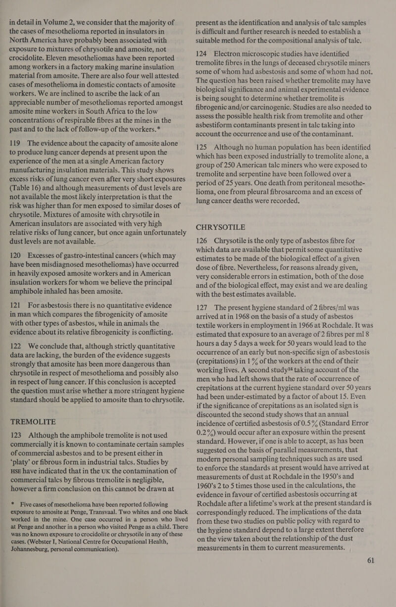 in detail in Volume 2, we consider that the majority of the cases of mesothelioma reported in insulators in North America have probably been associated with exposure to mixtures of chrysotile and amosite, not crocidolite. Eleven mesotheliomas have been reported among workers in a factory making marine insulation material from amosite. There are also four well attested cases of mesothelioma in domestic contacts of amosite workers. We are inclined to ascribe the lack of an appreciable number of mesotheliomas reported amongst amosite mine workers in South Africa to the low concentrations of respirable fibres at the mines in the past and to the lack of follow-up of the workers.* 119 The evidence about the capacity of amosite alone to produce lung cancer depends at present upon the experience of the men at a single American factory manufacturing insulation materials. This study shows excess risks of lung cancer even after very short exposures (Table 16) and although measurements of dust levels are not available the most likely interpretation is that the risk was higher than for men exposed to similar doses of chrysotile. Mixtures of amosite with chrysotile in American insulators are associated with very high relative risks of lung cancer, but once again unfortunately dust levels are not available. 120 Excesses of gastro-intestinal cancers (which may have been misdiagnosed mesotheliomas) have occurred in heavily exposed amosite workers and in American insulation workers for whom we believe the principal amphibole inhaled has been amosite. 121 Forasbestosis there is no quantitative evidence in man which compares the fibrogenicity of amosite with other types of asbestos, while in animals the evidence about its relative fibrogenicity is conflicting. 122 Weconclude that, although strictly quantitative data are lacking, the burden of the evidence suggests strongly that amosite has been more dangerous than chrysotile in respect of mesothelioma and possibly also in respect of lung cancer. If this conclusion is accepted the question must arise whether a more stringent hygiene standard should be applied to amosite than to chrysotile. TREMOLITE 123 Although the amphibole tremolite is not used commercially it is known to contaminate certain samples of commercial asbestos and to be present either in ‘platy’ or fibrous form in industrial talcs. Studies by HSE have indicated that in the UK the contamination of commercial talcs by fibrous tremolite is negligible, however a firm conclusion on this cannot be drawn at * Five cases of mesothelioma have been reported following exposure to amosite at Penge, Transvaal. Two whites and one black worked in the mine. One case occurred in a person who lived at Penge and another in a-person who visited Penge as a child. There was no known exposure to crocidolite or chrysotile in any of these cases. (Webster I, National Centre for Occupational Health, Johannesburg, personal communication). present as the identification and analysis of talc samples is difficult and further research is needed to establish a suitable method for the compositional analysis of talc. 124 Electron microscopic studies have identified tremolite fibres in the lungs of deceased chrysotile miners some of whom had asbestosis and some of whom had not. The question has been raised whether tremolite may have biological significance and animal experimental evidence is being sought to determine whether tremolite is fibrogenic and/or carcinogenic. Studies are also needed to assess the possible health risk from tremolite and other asbestiform contaminants present in talc taking into account the occurrence and use of the contaminant. 125 Although no human population has been identified which has been exposed industrially to tremolite alone, a group of 250 American talc miners who were exposed to tremolite and serpentine have been followed over a period of 25 years. One death from peritoneal mesothe- lioma, one from pleural fibrosarcoma and an excess of lung cancer deaths were recorded. CHRYSOTILE 126 Chrysotile is the only type of asbestos fibre for which data are available that permit some quantitative estimates to be made of the biological effect of a given dose of fibre. Nevertheless, for reasons already given, very considerable errors in estimation, both of the dose and of the biological effect, may exist and we are dealing with the best estimates available. 127 The present hygiene standard of 2 fibres/ml was arrived at in 1968 on the basis of a study of asbestos textile workers in employment in 1966 at Rochdale. It was estimated that exposure to an average of 2 fibres per ml 8 hours a day 5 days a week for 50 years would lead to the occurrence of an early but non-specific sign of asbestosis (crepitations) in 1 % of the workers at the end of their working lives. A second study” taking account of the men who had left shows that the rate of occurrence of crepitations at the current hygiene standard over 50 years had been under-estimated by a factor of about 15. Even if the significance of crepitations as an isolated sign is discounted the second study shows that an annual incidence of certified asbestosis of 0.5% (Standard Error 0.2%) would occur after an exposure within the present standard. However, if one is able to accept, as has been suggested on the basis of parallel measurements, that modern personal sampling techniques such as are used to enforce the standards at present would have arrived at measurements of dust at Rochdale in the 1950’s and 1960’s 2 to 5 times those used in the calculations, the evidence in favour of certified asbestosis occurring at Rochdale after a lifetime’s work at the present standard is correspondingly reduced. The implications of the data from these two studies on public policy with regard to the hygiene standard depend to a large extent therefore on the view taken about the relationship of the dust measurements in them to current measurements.