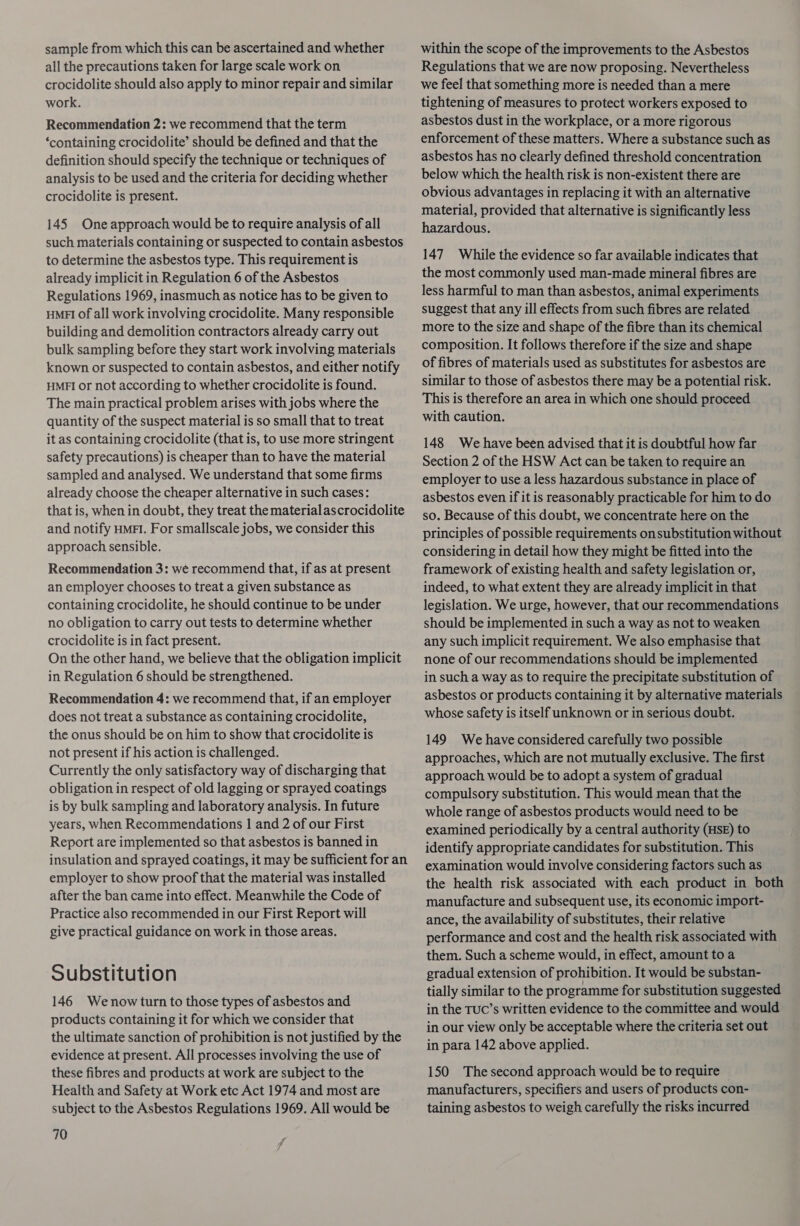 sample from which this can be ascertained and whether all the precautions taken for large scale work on crocidolite should also apply to minor repair and similar work. Recommendation 2: we recommend that the term ‘containing crocidolite’ should be defined and that the definition should specify the technique or techniques of analysis to be used and the criteria for deciding whether crocidolite is present. 145 One approach would be to require analysis of all such materials containing or suspected to contain asbestos to determine the asbestos type. This requirement is already implicit in Regulation 6 of the Asbestos Regulations 1969, inasmuch as notice has to be given to HMFI of all work involving crocidolite. Many responsible building and demolition contractors already carry out bulk sampling before they start work involving materials known or suspected to contain asbestos, and either notify HMFI or not according to whether crocidolite is found. The main practical problem arises with jobs where the quantity of the suspect material is so small that to treat it as containing crocidolite (that is, to use more stringent safety precautions) is cheaper than to have the material sampled and analysed. We understand that some firms already choose the cheaper alternative in such cases: that is, when in doubt, they treat the material ascrocidolite and notify HMFI. For smallscale jobs, we consider this approach sensible. Recommendation 3: we recommend that, if as at present an employer chooses to treat a given substance as containing crocidolite, he should continue to be under no obligation to carry out tests to determine whether crocidolite is in fact present. On the other hand, we believe that the obligation implicit in Regulation 6 should be strengthened. Recommendation 4: we recommend that, if an employer does not treat a substance as containing crocidolite, the onus should be on him to show that crocidolite is not present if his action is challenged. Currently the only satisfactory way of discharging that obligation in respect of old lagging or sprayed coatings is by bulk sampling and laboratory analysis. In future years, when Recommendations | and 2 of our First Report are implemented so that asbestos is banned in insulation and sprayed coatings, it may be sufficient for an employer to show proof that the material was installed after the ban came into effect. Meanwhile the Code of Practice also recommended in our First Report will give practical guidance on work in those areas. Substitution 146 Wenow turn to those types of asbestos and products containing it for which we consider that the ultimate sanction of prohibition is not justified by the evidence at present. All processes involving the use of these fibres and products at work are subject to the Health and Safety at Work etc Act 1974 and most are subject to the Asbestos Regulations 1969. All would be 70 within the scope of the improvements to the Asbestos Regulations that we are now proposing. Nevertheless we feel that something more is needed than a mere tightening of measures to protect workers exposed to asbestos dust in the workplace, or a more rigorous enforcement of these matters. Where a substance such as asbestos has no clearly defined threshold concentration below which the health risk is non-existent there are obvious advantages in replacing it with an alternative material, provided that alternative is significantly less hazardous. 147 While the evidence so far available indicates that the most commonly used man-made mineral fibres are less harmful to man than asbestos, animal experiments suggest that any ill effects from such fibres are related more to the size and shape of the fibre than its chemical composition. It follows therefore if the size and shape of fibres of materials used as substitutes for asbestos are similar to those of asbestos there may be a potential risk. This is therefore an area in which one should proceed with caution. 148 We have been advised that it is doubtful how far Section 2 of the HSW Act can be taken to require an employer to use a less hazardous substance in place of asbestos even if it is reasonably practicable for him to do so. Because of this doubt, we concentrate here on the principles of possible requirements onsubstitution without considering in detail how they might be fitted into the framework of existing health and safety legislation or, indeed, to what extent they are already implicit in that legislation. We urge, however, that our recommendations should be implemented in such a way as not to weaken any such implicit requirement. We also emphasise that none of our recommendations should be implemented in such a way as to require the precipitate substitution of asbestos or products containing it by alternative materials whose safety is itself unknown or in serious doubt. 149 We have considered carefully two possible approaches, which are not mutually exclusive. The first approach would be to adopt a system of gradual compulsory substitution. This would mean that the whole range of asbestos products would need to be examined periodically by a central authority (HSE) to identify appropriate candidates for substitution. This examination would involve considering factors such as the health risk associated with each product in both manufacture and subsequent use, its economic import- ance, the availability of substitutes, their relative performance and cost and the health risk associated with them. Such a scheme would, in effect, amount to a gradual extension of prohibition. It would be substan- tially similar to the programme for substitution suggested in the TUC’s written evidence to the committee and would in our view only be acceptable where the criteria set out in para 142 above applied. 150 The second approach would be to require manufacturers, specifiers and users of products con- taining asbestos to weigh carefully the risks incurred