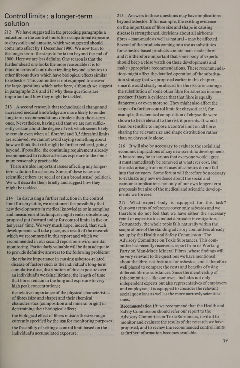 Control limits : a longer-term solution 212 We have suggested in the preceding paragraphs a reduction in the control limits for occupational exposure to chrysotile and amosite, which we suggested should come into effect by 1 December 1980. We now turn to the longer term: the steps to be taken beyond the end of 1980. Here we are less definite. One reason is that the further ahead one looks the more reasonable it is to think in terms of controls extending beyond asbestos to other fibrous dusts which have biological effects similar to asbestos. This committee is not equipped to answer the large questions which arise here, although we suggest in paragraphs 216 and 217 why these questions are important and how they might be tackled. 213 Asecond reason is that technological change and increased medical knowledge are more likely to render long-term recommendations obsolete than short-term ones. Nevertheless, having said that we are not suffici- ently certain about the degree of risk which seems likely to remain even when a | fibre/ml and 0.5 fibres/ml limits are achieved, we cannot avoid saying something about how we think that risk might be further reduced, going beyond, if possible, the continuing requirement already recommended to reduce asbestos exposure to the mini- mum reasonably practicable. There are also important issues affecting any longer- term solution for asbestos. Some of these issues are scientific; others are social or (in a broad sense) political. We will describe them briefly and suggest how they might be tackled. 214 Indiscussing a further reduction in the control limit for chrysotile, we mentioned the possibility that new developments in medical knowledge or in sampling and measurement techniques might render obsolete any proposal put forward today for control limits in five or ten years’ time. We very much hope, indeed, that such developments will take place, as a result of the research which we recommend in this report and which we recommended in our second report on environmental monitoring. Particularly valuable will be data adequate to provide definitive answers to the following problems: the relative importance in causing asbestos-related disease of factors such as the individual’s long-term cumulative dose, distribution of dust exposure over an individual’s working lifetime, the length of time that fibres remain in the lung and exposure to very high peak concentrations; the relative importance of the physical characteristics of fibres (size and shape) and their chemical characteristics (composition and mineral origin) in determining their biological effect; the biological effect of fibres outside the size range currently specified by the HsE for monitoring purposes; the feasibility of setting a control limit based on the individual’s accumulated exposure. 215 Answers to these questions may have implications beyond asbestos. If for example, the existing evidence on the importance of fibre size and shape in causing disease is strengthened, decisions about all airborne fibres - man-made as well as natural — may be affected. Several of the products coming into use as substitutes for asbestos-based products contain man-made fibres and it is therefore important that some body of experts should keep a close watch on these developments and make appropriate recommendations. These recommenda- tions might affect the detailed operation of the substitu- tion strategy that we proposed earlier in this chapter, since it would clearly be absurd for the HSE to encourage the substitution of some other fibre for asbestos in some product if there is evidence that that fibre is equally dangerous or even more so. They might also affect the scope of a further control limit for chrysotile: if, for example, the chemical composition of chrysotile were shown to be irrelevant to the risk it presents. It would then be sensible to impose a control limit on all fibres sharing the relevant size and shape distribution rather than on chrysotile alone. 216 It will also be necessary to evaluate the social and economic implications of any new scientific developments. A hazard may be so serious that everyone would agree it must immediately be removed at whatever cost. But the risks arising from most uses of asbestos do not fall into that category. Some forum will therefore be necessary to evaluate any new evidence about the social and economic implications not only of our own longer-term proposals but also of the medical and scientific develop- ments we foresee. 217 What expert body is equipped for this task? Our own terms of reference cover only asbestos and we therefore do not feel that we have either the necessary remit or expertise to conduct a broader investigation. Fortunately, the whole topic falls naturally within the scope of one of the standing advisory committees already set up by the Health and Safety Commission: The Advisory Committee on Toxic Substances. This com- mittee has recently received a report from its Working Party on Man-Made Mineral Fibres, whose findings will be very relevant to the questions we have mentioned about the fibrous substitutes for asbestos, and is therefore well placed to compare the costs and benefits of using different fibrous substances. Since the membership of this committee — like our own — includes not only independent experts but also representatives of employers and employees, it is equipped to consider the relevant social questions as well as the more narrowly scientific ones. Recommendation 19: we recommend that the Health and Safety Commission should refer our report to the Advisory Committee on Toxic Substances, invite it to monitor and evaluate the results of the research we have proposed, and to review the recommended control limits as further information becomes available.