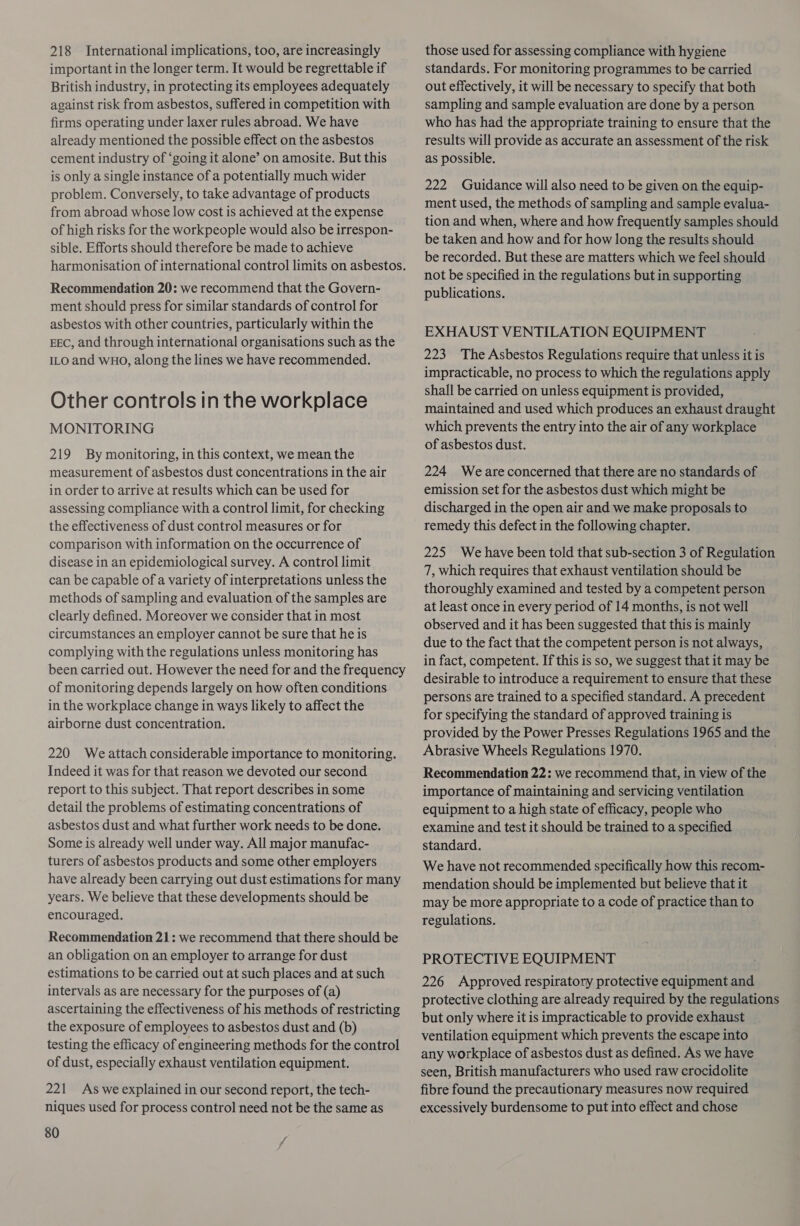 218 International implications, too, are increasingly important in the longer term. It would be regrettable if British industry, in protecting its employees adequately against risk from asbestos, suffered in competition with firms operating under laxer rules abroad. We have already mentioned the possible effect on the asbestos cement industry of ‘going it alone’ on amosite. But this is only a single instance of a potentially much wider problem. Conversely, to take advantage of products from abroad whose low cost is achieved at the expense of high risks for the workpeople would also be irrespon- sible. Efforts should therefore be made to achieve harmonisation of international control limits on asbestos. Recommendation 20: we recommend that the Govern- ment should press for similar standards of control for asbestos with other countries, particularly within the EEC, and through international organisations such as the ILO and WHO, along the lines we have recommended. Other controls in the workplace MONITORING 219 By monitoring, in this context, we mean the measurement of asbestos dust concentrations in the air in order to arrive at results which can be used for assessing compliance with a control limit, for checking the effectiveness of dust control measures or for comparison with information on the occurrence of disease in an epidemiological survey. A control limit can be capable of a variety of interpretations unless the methods of sampling and evaluation of the samples are clearly defined. Moreover we consider that in most circumstances an employer cannot be sure that he is complying with the regulations unless monitoring has been carried out. However the need for and the frequency of monitoring depends largely on how often conditions in the workplace change in ways likely to affect the airborne dust concentration. 220 We attach considerable importance to monitoring. Indeed it was for that reason we devoted our second report to this subject. That report describes in some detail the problems of estimating concentrations of asbestos dust and what further work needs to be done. Some is already well under way. All major manufac- turers of asbestos products and some other employers have already been carrying out dust estimations for many years. We believe that these developments should be encouraged. Recommendation 21: we recommend that there should be an obligation on an employer to arrange for dust estimations to be carried out at such places and at such intervals as are necessary for the purposes of (a) ascertaining the effectiveness of his methods of restricting the exposure of employees to asbestos dust and (b) testing the efficacy of engineering methods for the control of dust, especially exhaust ventilation equipment. 221 As we explained in our second report, the tech- niques used for process control need not be the same as 80 those used for assessing compliance with hygiene standards. For monitoring programmes to be carried out effectively, it will be necessary to specify that both sampling and sample evaluation are done by a person who has had the appropriate training to ensure that the results will provide as accurate an assessment of the risk as possible. 222 Guidance will also need to be given on the equip- ment used, the methods of sampling and sample evalua- tion and when, where and how frequently samples should be taken and how and for how long the results should be recorded. But these are matters which we feel should not be specified in the regulations but in supporting publications. EXHAUST VENTILATION EQUIPMENT 223 The Asbestos Regulations require that unless it is impracticable, no process to which the regulations apply shall be carried on unless equipment is provided, maintained and used which produces an exhaust draught which prevents the entry into the air of any workplace of asbestos dust. 224 Weareconcerned that there are no standards of emission set for the asbestos dust which might be discharged in the open air and we make proposals to remedy this defect in the following chapter. 225 We have been told that sub-section 3 of Regulation 7, which requires that exhaust ventilation should be thoroughly examined and tested by a competent person at least once in every period of 14 months, is not well observed and it has been suggested that this is mainly due to the fact that the competent person is not always, in fact, competent. If this is so, we suggest that it may be desirable to introduce a requirement to ensure that these persons are trained to a specified standard. A precedent for specifying the standard of approved training is provided by the Power Presses Regulations 1965 and the Abrasive Wheels Regulations 1970. Recommendation 22: we recommend that, in view of the importance of maintaining and servicing ventilation equipment to a high state of efficacy, people who examine and test it should be trained to a specified standard. We have not recommended specifically how this recom- mendation should be implemented but believe that it may be more appropriate to a code of practice than to regulations. PROTECTIVE EQUIPMENT 226 Approved respiratory protective equipment and protective clothing are already required by the regulations but only where it is impracticable to provide exhaust ventilation equipment which prevents the escape into any workplace of asbestos dust as defined. As we have seen, British manufacturers who used raw crocidolite fibre found the precautionary measures now required excessively burdensome to put into effect and chose
