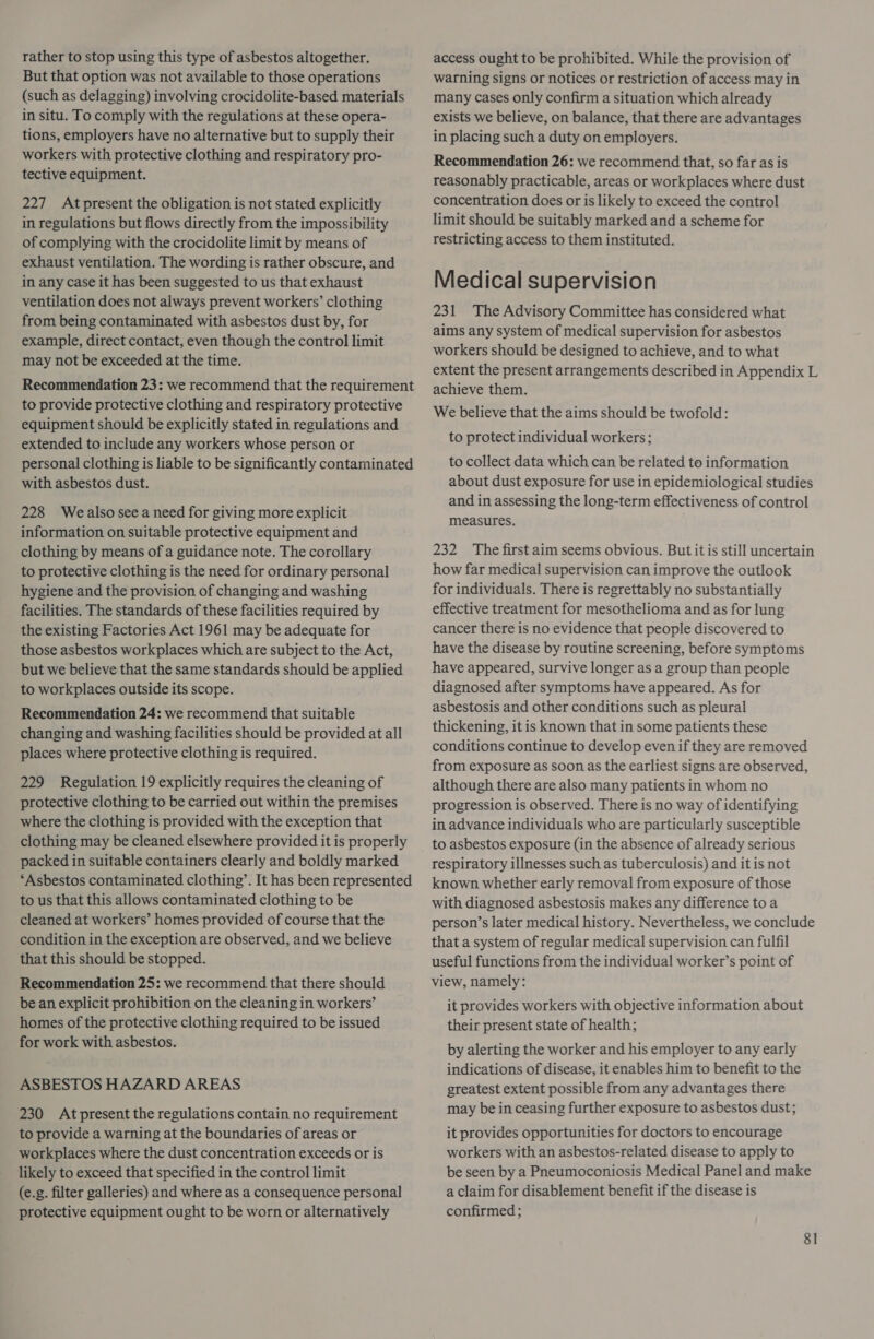 rather to stop using this type of asbestos altogether. But that option was not available to those operations (such as delagging) involving crocidolite-based materials in situ. To comply with the regulations at these opera- tions, employers have no alternative but to supply their workers with protective clothing and respiratory pro- tective equipment. 227 Atpresent the obligation is not stated explicitly in regulations but flows directly from the impossibility of complying with the crocidolite limit by means of exhaust ventilation. The wording is rather obscure, and in any case it has been suggested to us that exhaust ventilation does not always prevent workers’ clothing from being contaminated with asbestos dust by, for example, direct contact, even though the control limit may not be exceeded at the time. Recommendation 23: we recommend that the requirement to provide protective clothing and respiratory protective equipment should be explicitly stated in regulations and extended to include any workers whose person or personal clothing is liable to be significantly contaminated with asbestos dust. 228 Wealso see a need for giving more explicit information on suitable protective equipment and clothing by means of a guidance note. The corollary to protective clothing is the need for ordinary personal hygiene and the provision of changing and washing facilities. The standards of these facilities required by the existing Factories Act 1961 may be adequate for those asbestos workplaces which are subject to the Act, but we believe that the same standards should be applied to workplaces outside its scope. Recommendation 24: we recommend that suitable changing and washing facilities should be provided at all places where protective clothing is required. 229 Regulation 19 explicitly requires the cleaning of protective clothing to be carried out within the premises where the clothing is provided with the exception that clothing may be cleaned elsewhere provided it is properly packed in suitable containers clearly and boldly marked ‘Asbestos contaminated clothing’. It has been represented to us that this allows contaminated clothing to be cleaned at workers’ homes provided of course that the condition in the exception are observed, and we believe that this should be stopped. Recommendation 25: we recommend that there should be an explicit prohibition on the cleaning in workers’ homes of the protective clothing required to be issued for work with asbestos. ASBESTOS HAZARD AREAS 230 Atpresent the regulations contain no requirement to provide a warning at the boundaries of areas or workplaces where the dust concentration exceeds or is likely to exceed that specified in the control limit (e.g. filter galleries) and where as a consequence personal protective equipment ought to be worn or alternatively access ought to be prohibited. While the provision of warning signs or notices or restriction of access may in many cases only confirm a situation which already exists we believe, on balance, that there are advantages in placing such a duty on employers. Recommendation 26: we recommend that, so far as is reasonably practicable, areas or workplaces where dust concentration does or is likely to exceed the control limit should be suitably marked and a scheme for restricting access to them instituted. Medical supervision 231 The Advisory Committee has considered what aims any system of medical supervision for asbestos workers should be designed to achieve, and to what extent the present arrangements described in Appendix L achieve them. We believe that the aims should be twofold: to protect individual workers; to collect data which can be related to information about dust exposure for use in epidemiological studies and in assessing the long-term effectiveness of control measures. 232 The first aim seems obvious. But it is still uncertain how far medical supervision can improve the outlook for individuals. There is regrettably no substantially effective treatment for mesothelioma and as for lung cancer there is no evidence that people discovered to have the disease by routine screening, before symptoms have appeared, survive longer as a group than people diagnosed after symptoms have appeared. As for asbestosis and other conditions such as pleural thickening, it is known that in some patients these conditions continue to develop even if they are removed from exposure as soon as the earliest signs are observed, although there are also many patients in whom no progression is observed. There is no way of identifying in advance individuals who are particularly susceptible to asbestos exposure (in the absence of already serious respiratory illnesses such as tuberculosis) and it is not known whether early removal from exposure of those with diagnosed asbestosis makes any difference to a person’s later medical history. Nevertheless, we conclude that a system of regular medical supervision can fulfil useful functions from the individual worker’s point of view, namely: it provides workers with objective information about their present state of health; by alerting the worker and his employer to any early indications of disease, it enables him to benefit to the greatest extent possible from any advantages there may be in ceasing further exposure to asbestos dust; it provides opportunities for doctors to encourage workers with an asbestos-related disease to apply to be seen by a Pneumoconiosis Medical Panel and make a claim for disablement benefit if the disease is confirmed ; 8]
