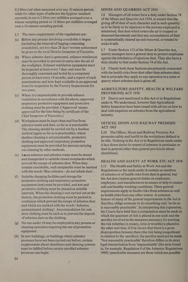 while for other types of asbestos the hygiene standard currently in use is 2 fibres per millilitre averaged over a 4-hour sampling period or 12 fibres per millilitre averaged over a 10-minute sampling period. L5 The main requirements of the regulations are: (a) Before any process involving crocidolite is begun (including the removal of lagging containing crocidolite), not less than 28 days’ written notice must be given to the local District Inspector of Factories. Where asbestos dust is generated, exhaust ventilation must be provided to prevent its entry into the air of the workplace. Exhaust ventilation equipment must be inspected at least every 7 days and must be thoroughly examined and tested by a competent person at least every 14 months, and a report of such examinations and tests kept available in an approved form for inspection by the Factory Inspectorate for two years. (b) (c) Where it is impracticable to provide exhaust ventilation in accordance with (b) above, approved respiratory protective equipment and protective clothing must be provided. ((Approved’ means approved for the time being by certificate of the Chief Inspector of Factories.) Workplaces must be kept clean and free from asbestos waste and dust, so far as is practicable. The cleaning should be carried out by a dustless method (again so far as is practicable); where dustless cleaning is not practicable, protective clothing and approved respiratory protective equipment must be provided for persons carrying out cleaning by other methods. (d) (ec) Leose asbestos and asbestos waste must be stored and transported in suitable closed receptacles which prevent the escape of asbestos dust. When they contain crocidolite, such receptacles must be marked with the words ‘Blue asbestos — do not inhale dust’. (f) Suitable changing facilities and storage for protective clothing and respiratory protective equipment (RPE) must be provided, and RPE and protective clothing must be cleaned at suitable intervals. When the cleaning is not carried out at the factory, the protective clothing must be packed in containers which prevent the escape of asbestos dust and which are marked with the words ‘Asbestos contaminated clothing’. Accommodation for out- door clothing must be such as to prevent the deposit of asbestos dust on the clothing. No one under 18 may be employed in any process or cleaning operation requiring the use of protective equipment. (g) In new buildings, or buildings where asbestos processes have not been carried out before, certain requirements about cleanliness and cleaning systems must be fufilled before certain specified asbestos processes can begin. 84 (h) L6 Managers of all mines have a duty under Section 74 of the Mines and Quarries Act 1954, to ensure that the giving off of dust of such character and in such quantity as to be likely to be injurious to the persons employed is minimised, that dust which enters the air is trapped or dispersed harmlessly and that any accumulation of dust is systematically cleared up and removed, or treated to make it safe. L7 Under Section 112 of the Mines &amp; Quarries Act, quarry managers have a general duty to protect employees against the inhalation of injurious dust. They also havea duty similar to that under Section 74 of the Act. L8 Clearly both these Sections are primarily concerned with the health risks from dust other than asbestos dust, but in principle they apply to any operation in a mine or quarry where asbestos dust is given off. AGRICULTURE (SAF ETY, HEALTH &amp; WELFARE PROVISIONS) ACT 1956 L9 Dust is not mentioned in this Act or in Regulations under it. We understand, however that Agricultural Safety Inspectors have been issued with advice on how to deal with enquiries on asbestos from the agricultural industry. OFFICES, SHOPS AND RAILWAY PREMISES ACT 1963 L10 The Offices, Shops and Railway Premises Act promotes safety and health in the workplaces defined in its title. Nothing in the Act or in Regulations made under it lays down duties in respect of asbestos in particular or dust in general (other than general provisions about cleanliness). HEALTH AND SAFETY AT WORK ETC ACT 1974 L11 The Health and Safety at Work Act and the Regulations so far made under it contain no mention of asbestos or of health risks from dust in general, but the Act does impose general duties on employers, employees, and manufacturers to ensure or help to ensure safe and healthy working conditions. These general requirements apply to health risks from asbestos as well as health risks from any other source. A common feature of many of the general requirements in the Act is that they oblige someone to do something only ‘so far as is reasonably practicable’. In interpreting this expression, the Courts have held that a computation must be made in which the quantum of risk is placed in one scale and the sacrifice involved in the measures necessary for averting the risk (whether in money, time or trouble) is placed in the other and that, if it be shown that there is a gross disproportion between them (the risk being insignificant in relation to the sacrifice), the sacrifice need not be made. ‘Not reasonably practicable’ therefore differs in its strict legal interpretation from ‘impracticable’ (the term found in, for example, Regulation 8 of the Asbestos Regulations 1969): practicable measures are those which are possible