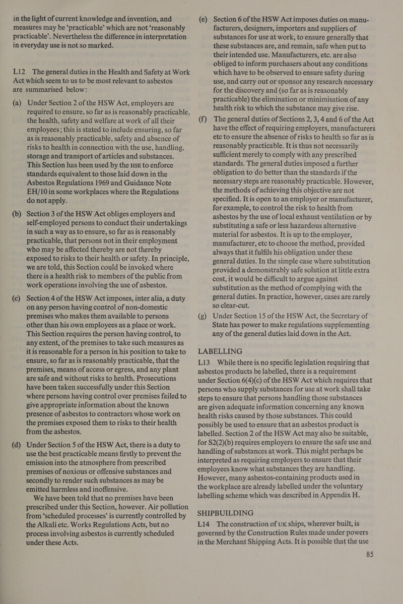 in the light of current knowledge and invention, and measures may be ‘practicable’ which are not ‘reasonably practicable’. Nevertheless the difference in interpretation in everyday use is not so marked. L12 The general duties in the Health and Safety at Work Act which seem to us to be most relevant to asbestos are summarised below: (a) Under Section 2 of the HSW Act, employers are required to ensure, so far as is reasonably practicable, the health, safety and welfare at work of all their employees; this is stated to include ensuring, so far as is reasonably practicable, safety and absence of risks to health in connection with the use, handling, storage and transport of articles and substances. This Section has been used by the HSE to enforce standards equivalent to those laid down in the Asbestos Regulations 1969 and Guidance Note EH/10in some workplaces where the Regulations do not apply. (b) Section 3 of the HSW Act obliges employers and self-employed persons to conduct their undertakings in such a way as to ensure, so far as is reasonably practicable, that persons not in their employment who may be affected thereby are not thereby exposed to risks to their health or safety. In principle, we are told, this Section could be invoked where there is a health risk to members of the public from work operations involving the use of asbestos. (c) Section 4 of the HSW Act imposes, inter alia, a duty on any person having control of non-domestic premises who makes them available to persons other than his own employees as a place or work. This Section requires the person having control, to any extent, of the premises to take such measures as it is reasonable for a person in his position to take to ensure, so far as is reasonably practicable, that the premises, means of access or egress, and any plant are safe and without risks to health. Prosecutions have been taken successfully under this Section where persons having control over premises failed to give appropriate information about the known presence of asbestos to contractors whose work on the premises exposed them to risks to their health from the asbestos. (d) Under Section 5 of the HSW Act, there is a duty to use the best practicable means firstly to prevent the emission into the atmosphere from prescribed premises of noxious or offensive substances and secondly to render such substances as may be emitted harmless and inoffensive. We have been told that no premises have been prescribed under this Section, however. Air pollution from ‘scheduled processes’ is currently controlled by the Alkali etc. Works Regulations Acts, but no process involving asbestos is currently scheduled under these Acts. (e) Section 6 of the HSW Act imposes duties on manu- facturers, designers, importers and suppliers of substances for use at work, to ensure generally that these substances are, and remain, safe when put to their intended use. Manufacturers, etc. are also obliged to inform purchasers about any conditions which have to be observed to ensure safety during use, and carry out or sponsor any research necessary for the discovery and (so far as is reasonably practicable) the elimination or minimisation of any health risk to which the substance may give rise. (f) The general duties of Sections 2, 3, 4 and 6 of the Act have the effect of requiring employers, manufacturers etc to ensure the absence of risks to health so far as is reasonably practicable. It is thus not necessarily sufficient merely to comply with any prescribed standards. The general duties imposed a further obligation to do better than the standards if the necessary steps are reasonably practicable. However, the methods of achieving this objective are not specified. It is open to an employer or manufacturer, for example, to control the risk to health from asbestos by the use of local exhaust ventilation or by substituting a safe or less hazardous alternative material for asbestos. It is up to the employer, manufacturer, etc to choose the method, provided always that it fulfils his obligation under these general duties. In the simple case where substitution provided a demonstrably safe solution at little extra cost, it would be difficult to argue against substitution as the method of complying with the general duties. In practice, however, cases are rarely so clear-cut, (g) Under Section 15 of the HSW Act, the Secretary of State has power to make regulations supplementing any of the general duties laid down in the Act. LABELLING L13_ While there is no specific legislation requiring that asbestos products be labelled, there is a requirement under Section 6(4)(c) of the HSW Act which requires that persons who supply substances for use at work shall take steps to ensure that persons handling those substances are given adequate information concerning any known health risks caused by those substances. This could possibly be used to ensure that an asbestos product is labelled. Section 2 of the HSW Act may also be suitable, for $2(2)(b) requires employers to ensure the safe use and handling of substances at work. This might perhaps be interpreted as requiring employers to ensure that their employees know what substances they are handling. However, many asbestos-containing products used in the workplace are already labelled under the voluntary labelling scheme which was described in Appendix H. SHIPBUILDING L14 Theconstruction of uK ships, wherever built, is governed by the Construction Rules made under powers in the Merchant Shipping Acts. It is possible that the use