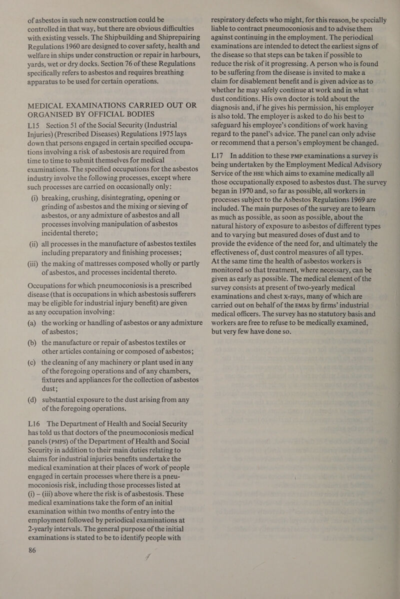 of asbestos in such new construction could be controlled in that way, but there are obvious difficulties with existing vessels. The Shipbuilding and Shiprepairing Regulations 1960 are designed to cover safety, health and welfare in ships under construction or repair in harbours, yards, wet or dry docks. Section 76 of these Regulations specifically refers to asbestos and requires breathing apparatus to be used for certain operations. MEDICAL EXAMINATIONS CARRIED OUT OR ORGANISED BY OFFICIAL BODIES L15 Section 51 of the Social Security (Industrial Injuries) (Prescribed Diseases) Regulations 1975 lays down that persons engaged in certain specified occupa- tions involving a risk of asbestosis are required from time to time to submit themselves for medical examinations. The specified occupations for the asbestos industry involve the following processes, except where such processes are carried on occasionally only: (i) breaking, crushing, disintegrating, opening or grinding of asbestos and the mixing or sieving of asbestos, or any admixture of asbestos and all processes involving manipulation of asbestos incidental thereto; (ii) all processes in the manufacture of asbestos textiles including preparatory and finishing processes; (iii) the making of mattresses composed wholly or partly of asbestos, and processes incidental thereto. Occupations for which pneumoconiosis is a prescribed disease (that is occupations in which asbestosis sufferers may be eligible for industrial injury benefit) are given as any occupation involving: (a) the working or handling of asbestos or any admixture of asbestos; (b) the manufacture or repair of asbestos textiles or other articles containing or composed of asbestos; (c) the cleaning of any machinery or plant used in any of the foregoing operations and of any chambers, fixtures and appliances for the collection of asbestos dust; (d) substantial exposure to the dust arising from any of the foregoing operations. L16 The Department of Health and Social Security has told us that doctors of the pneumoconiosis medical panels (PMPs) of the Department of Health and Social Security in addition to their main duties relating to claims for industrial injuries benefits undertake the medical examination at their places of work of people engaged in certain processes where there is a pneu- moconiosis risk, including those processes listed at (i) — (iii) above where the risk is of asbestosis. These medical examinations take the form of an initial examination within two months of entry into the employment followed by periodical examinations at 2-yearly intervals. The general purpose of the initial examinations is stated to be to identify people with 86 respiratory defects who might, for this reason, be specially liable to contract pneumoconiosis and to advise them against continuing in the employment. The periodical examinations are intended to detect the earliest signs of the disease so that steps can be taken if possible to reduce the risk of it progressing. A person who is found to be suffering from the disease is invited to make a claim for disablement benefit and is given advice as to whether he may safely continue at work and in what dust conditions. His own doctor is told about the diagnosis and, if he gives his permission, his employer is also told. The employer is asked to do his best to safeguard his employee’s conditions of work having regard to the panel’s advice. The panel can only advise or recommend that a person’s employment be changed. L17 Inaddition to these PMP examinations a survey is being undertaken by the Employment Medical Advisory Service of the HSE which aims to examine medically all those occupationally exposed to asbestos dust. The survey began in 1970 and, so far as possible, all workers in processes subject to the Asbestos Regulations 1969 are included. The main purposes of the survey are to learn as much as possible, as soon as possible, about the natural history of exposure to asbestos of different types and to varying but measured doses of dust and to provide the evidence of the need for, and ultimately the effectiveness of, dust control measures of all types. At the same time the health of asbestos workers is monitored so that treatment, where necessary, can be given as early as possible. The medical element of the survey consists at present of two-yearly medical examinations and chest x-rays, many of which are carried out on behalf of the EMAs by firms’ industrial medical officers. The survey has no statutory basis and workers are free to refuse to be medically examined, but very few have done so.