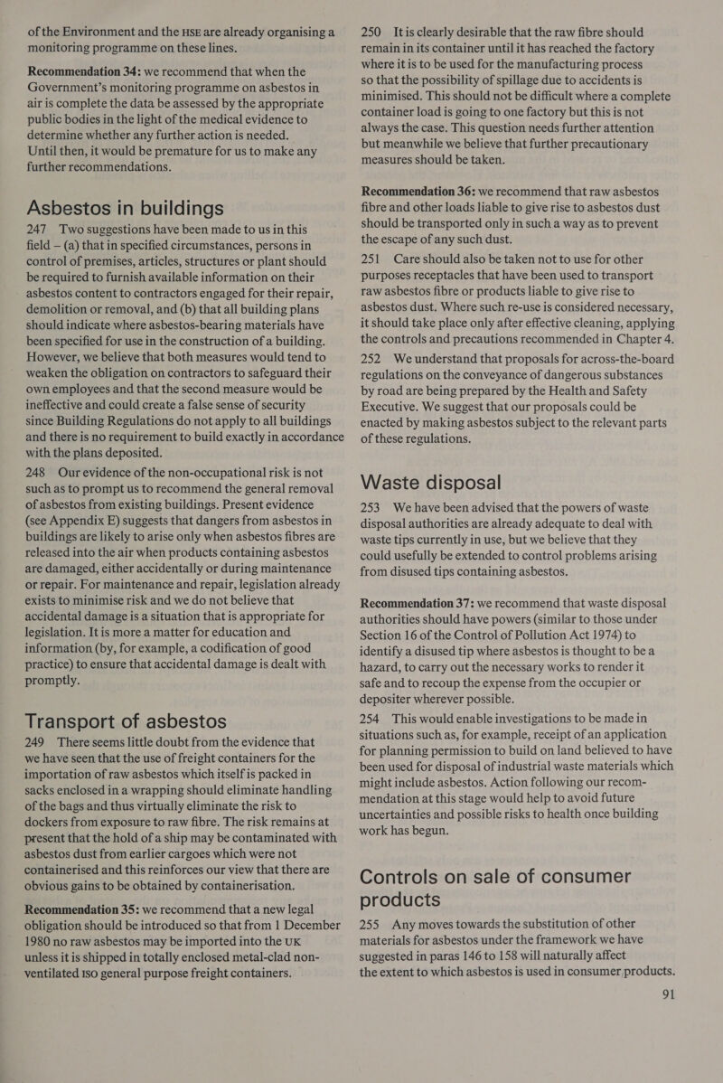 of the Environment and the HSE are already organising a monitoring programme on these lines. Recommendation 34: we recommend that when the Government’s monitoring programme on asbestos in air is complete the data be assessed by the appropriate public bodies in the light of the medical evidence to determine whether any further action is needed. Until then, it would be premature for us to make any further recommendations. Asbestos in buildings 247 Two suggestions have been made to us in this field — (a) that in specified circumstances, persons in control of premises, articles, structures or plant should be required to furnish available information on their asbestos content to contractors engaged for their repair, demolition or removal, and (b) that all building plans should indicate where asbestos-bearing materials have been specified for use in the construction of a building. However, we believe that both measures would tend to weaken the obligation on contractors to safeguard their own employees and that the second measure would be ineffective and could create a false sense of security since Building Regulations do not apply to all buildings and there is no requirement to build exactly in accordance with the plans deposited. 248 Our evidence of the non-occupational risk is not such as to prompt us to recommend the general removal of asbestos from existing buildings. Present evidence (see Appendix E) suggests that dangers from asbestos in buildings are likely to arise only when asbestos fibres are released into the air when products containing asbestos are damaged, either accidentally or during maintenance or repair. For maintenance and repair, legislation already exists to minimise risk and we do not believe that accidental damage is a situation that is appropriate for legislation. It is more a matter for education and information (by, for example, a codification of good practice) to ensure that accidental damage is dealt with promptly. Transport of asbestos 249 There seems little doubt from the evidence that we have seen that the use of freight containers for the importation of raw asbestos which itself is packed in sacks enclosed in a wrapping should eliminate handling of the bags and thus virtually eliminate the risk to dockers from exposure to raw fibre. The risk remains at present that the hold of a ship may be contaminated with asbestos dust from earlier cargoes which were not containerised and this reinforces our view that there are obvious gains to be obtained by containerisation. Recommendation 35: we recommend that a new legal obligation should be introduced so that from 1 December 1980 no raw asbestos may be imported into the UK unless it is shipped in totally enclosed metal-clad non- ventilated Iso general purpose freight containers. 250 Itis clearly desirable that the raw fibre should remain in its container until it has reached the factory where it is to be used for the manufacturing process so that the possibility of spillage due to accidents is minimised. This should not be difficult where a complete container load is going to one factory but this is not always the case. This question needs further attention but meanwhile we believe that further precautionary measures should be taken. Recommendation 36: we recommend that raw asbestos fibre and other loads liable to give rise to asbestos dust should be transported only in such a way as to prevent the escape of any such dust. 251 Care should also be taken not to use for other purposes receptacles that have been used to transport raw asbestos fibre or products liable to give rise to asbestos dust. Where such re-use is considered necessary, it should take place only after effective cleaning, applying the controls and precautions recommended in Chapter 4. 252 Weunderstand that proposals for across-the-board regulations on the conveyance of dangerous substances by road are being prepared by the Health and Safety Executive. We suggest that our proposals could be enacted by making asbestos subject to the relevant parts of these regulations. Waste disposal 253. We have been advised that the powers of waste disposal authorities are already adequate to deal with waste tips currently in use, but we believe that they could usefully be extended to control problems arising from disused tips containing asbestos. Recommendation 37: we recommend that waste disposal authorities should have powers (similar to those under Section 16 of the Control of Pollution Act 1974) to identify a disused tip where asbestos is thought to bea hazard, to carry out the necessary works to render it safe and to recoup the expense from the occupier or depositer wherever possible. 254 This would enable investigations to be made in situations such as, for example, receipt of an application for planning permission to build on land believed to have been used for disposal of industrial waste materials which might include asbestos. Action following our recom- mendation at this stage would help to avoid future uncertainties and possible risks to health once building work has begun. Controls on sale of consumer products 255 Any moves towards the substitution of other materials for asbestos under the framework we have suggested in paras 146 to 158 will naturally affect the extent to which asbestos is used in consumer products.