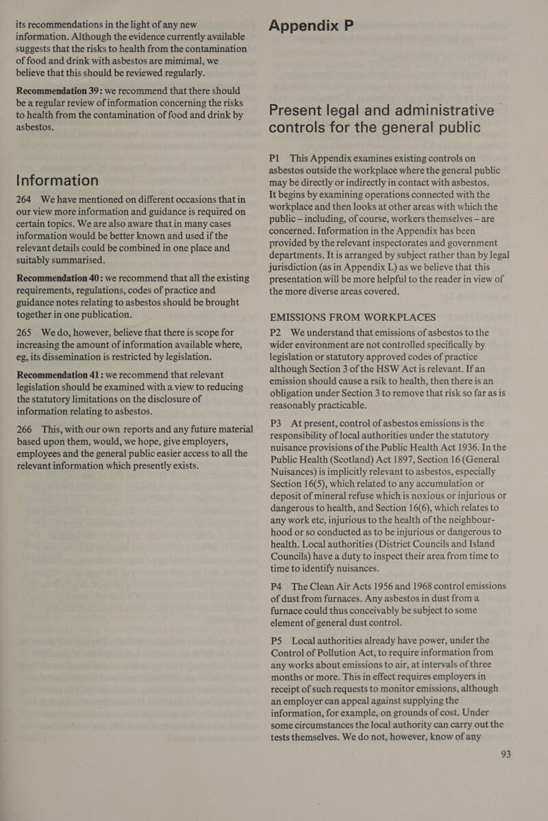its recommendations in the light of any new information. Although the evidence currently available suggests that the risks to health from the contamination of food and drink with asbestos are mimimal, we believe that this should be reviewed regularly. Recommendation 39: we recommend that there should be a regular review of information concerning the risks to health from the contamination of food and drink by asbestos. Information 264 Wehave mentioned on different occasions that in our view more information and guidance is required on certain topics. We are also aware that in many cases information would be better known and used if the relevant details could be combined in one place and suitably summarised. Recommendation 40: we recommend that all the existing requirements, regulations, codes of practice and guidance notes relating to asbestos should be brought together in one publication. 265 Wedo, however, believe that there is scope for increasing the amount of information available where, eg, its dissemination is restricted by legislation. Recommendation 41 : we recommend that relevant legislation should be examined with a view to reducing the statutory limitations on the disclosure of information relating to asbestos. 266 This, with our own reports and any future material based upon them, would, we hope, give employers, employees and the general public easier access to all the relevant information which presently exists. Appendix P Present legal and administrative | controls for the general public Pl This Appendix examines existing controls on asbestos outside the workplace where the general public may be directly or indirectly in contact with asbestos. It begins by examining operations connected with the workplace and then looks at other areas with which the public — including, of course, workers themselves — are concerned. Information in the Appendix has been provided by the relevant inspectorates and government departments. It is arranged by subject rather than by legal jurisdiction (as in Appendix L) as we believe that this presentation will be more helpful to the reader in view of the more diverse areas covered. EMISSIONS FROM WORKPLACES P2 We understand that emissions of asbestos to the wider environment are not controlled specifically by legislation or statutory approved codes of practice although Section 3 of the HSW Acct is relevant. If an emission should cause a rsik to health, then there is an obligation under Section 3 to remove that risk so far as is reasonably practicable. P3 Atpresent, control of asbestos emissions is the responsibility of local authorities under the statutory nuisance provisions of the Public Health Act 1936. In the Public Health (Scotland) Act 1897, Section 16 (General Nuisances) is implicitly relevant to asbestos, especially Section 16(5), which related to any accumulation or deposit of mineral refuse which is noxious or injurious or dangerous to health, and Section 16(6), which relates to any work etc, injurious to the health of the neighbour- hood or so conducted as to be injurious or dangerous to health. Local authorities (District Councils and Island Councils) have a duty to inspect their area from time to time to identify nuisances. P4 The Clean Air Acts 1956 and 1968 control emissions of dust from furnaces. Any asbestos in dust from a furnace could thus conceivably be subject to some element of general dust control. P5 Local authorities already have power, under the Control of Pollution Act, to require information from any works about emissions to air, at intervals of three months or more. This in effect requires employers in receipt of such requests to monitor emissions, although an employer can appeal against supplying the information, for example, on grounds of cost. Under some circumstances the local authority can carry out the tests themselves. We do not, however, know of any