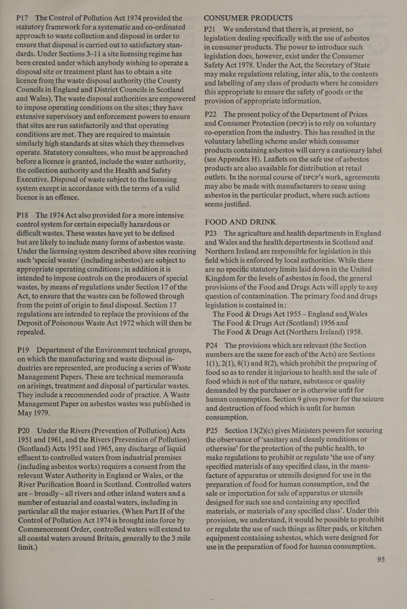 P17 The Control of Pollution Act 1974 provided the statutory framework for a systematic and co-ordinated approach to waste collection and disposal in order to ensure that disposal is carried out to satisfactory stan- dards. Under Sections 3-11 a site licensing regime has been created under which anybody wishing to operate a disposal site or treatment plant has to obtain a site licence from the waste disposal authority (the County Councils in England and District Councils in Scotland and Wales). The waste disposal authorities are empowered to impose operating conditions on the sites; they have extensive supervisory and enforcement powers to ensure that sites are run satisfactorily and that operating conditions are met. They are required to maintain similarly high standards at sites which they themselves operate. Statutory consultees, who must be approached before a licence is granted, include the water authority, the collection authority and the Health and Safety Executive. Disposal of waste subject to the licensing system except in accordance with the terms of a valid licence is an offence. P18 The 1974 Act also provided for a more intensive control system for certain especially hazardous or difficult wastes. These wastes have yet to be defined but are likely to include many forms of asbestos waste. Under the licensing system described above sites receiving such ‘special wastes’ (including asbestos) are subject to appropriate operating conditions; in addition it is intended to impose controls on the producers of special wastes, by means of regulations under Section 17 of the Act, to ensure that the wastes can be followed through from the point of origin to final disposal. Section 17 regulations are intended to replace the provisions of the Deposit of Poisonous Waste Act 1972 which will then be repealed. P19 Department of the Environment technical groups, on which the manufacturing and waste disposal in- dustries are represented, are producing a series of Waste Management Papers. These are technical memoranda on arisings, treatment and disposal of particular wastes. They include a recommended code of practice. A Waste Management Paper on asbestos wastes was published in May 1979. P20 Under the Rivers (Prevention of Pollution) Acts 1951 and 1961, and the Rivers (Prevention of Pollution) (Scotland) Acts 1951 and 1965, any discharge of liquid effluent to controlled waters from industrial premises (including asbestos works) requires a consent from the relevant Water Authority in England or Wales, or the River Purification Board in Scotland. Controlled waters are — broadly — all rivers and other inland waters anda number of estuarial and coastal waters, including in particular all the major estuaries. (When Part II of the Control of Pollution Act 1974 is brought into force by Commencement Order, controlled waters will extend to all coastal waters around Britain, generally to the 3 mile limit.) CONSUMER PRODUCTS P21 We understand that there is, at present, no legislation dealing specifically with the use of asbestos in consumer products. The power to introduce such legislation does, however, exist under the Consumer Safety Act 1978. Under the Act, the Secretary of State may make regulations relating, inter alia, to the contents and labelling of any class of products where he considers this appropriate to ensure the safety of goods or the provision of appropriate information. P22 The present policy of the Department of Prices and Consumer Protection (DPcpP) is to rely on voluntary co-operation from the industry. This has resulted in the voluntary labelling scheme under which consumer products containing asbestos will carry a cautionary label (see Appendex H). Leaflets on the safe use of asbestos products are also available for distribution at retail outlets. In the normal course of DPcP’s work, agreements may also be made with manufacturers to cease using asbestos in the particular product, where such actions seems justified. FOOD AND DRINK P23 The agriculture and health departments in England and Wales and the health departments in Scotland and Northern Ireland are responsible for legislation in this field which is enforced by local authorities. While there are no specific statutory limits laid down in the United Kingdom for the levels of asbestos in food, the general provisions of the Food and Drugs Acts will apply to any question of contamination. The primary food and drugs legislation is contained in: The Food &amp; Drugs Act 1955 — England andWales The Food &amp; Drugs Act (Scotland) 1956 and The Food &amp; Drugs Act (Northern Ireland) 1958. P24 The provisions which are relevant (the Section numbers are the same for each of the Acts) are Sections 1(1), 2(1), 8(1) and 8(2), which prohibit the preparing of food so as to render it injurious to health and the sale of food which is not of the nature, substance or quality demanded by the purchaser or is otherwise unfit for human consumption. Section 9 gives power for the seizure and destruction of food which is unfit for human consumption. P25 Section 13(2)(c) gives Ministers powers for securing the observance of ‘sanitary and cleanly conditions or otherwise’ for the protection of the public health, to make regulations to prohibit or regulate ‘the use of any specified materials of any specified class, in the manu- facture of apparatus or utensils designed for use in the preparation of food for human consumption, and the sale or importation for sale of apparatus or utensils designed for such use and containing any specified materials, or materials of any specified class’. Under this provision, we understand, it would be possible to prohibit or regulate the use of such things as filter pads, or kitchen equipment containing asbestos, which were designed for use in the preparation of food for human consumption.