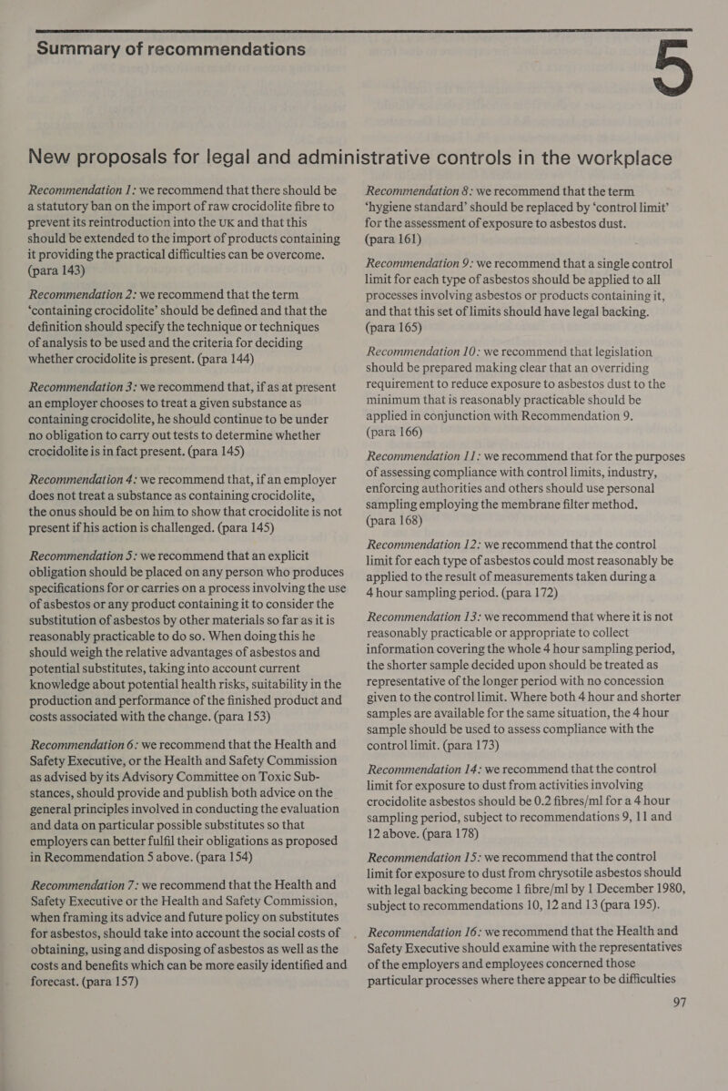  Summary of recommendations Recommendation I: we recommend that there should be a statutory ban on the import of raw crocidolite fibre to prevent its reintroduction into the UK and that this should be extended to the import of products containing it providing the practical difficulties can be overcome. (para 143) Recommendation 2: we recommend that the term ‘containing crocidolite’ should be defined and that the definition should specify the technique or techniques of analysis to be used and the criteria for deciding whether crocidolite is present. (para 144) Recommendation 3: we recommend that, if as at present an employer chooses to treat a given substance as containing crocidolite, he should continue to be under no obligation to carry out tests to determine whether crocidolite is in fact present. (para 145) Recommendation 4: we recommend that, if an employer does not treat a substance as containing crocidolite, the onus should be on him to show that crocidolite is not present if his action is challenged. (para 145) Recommendation 5: we recommend that an explicit obligation should be placed on any person who produces specifications for or carries on a process involving the use of asbestos or any product containing it to consider the substitution of asbestos by other materials so far as it is reasonably practicable to do so. When doing this he should weigh the relative advantages of asbestos and potential substitutes, taking into account current knowledge about potential health risks, suitability in the production and performance of the finished product and costs associated with the change. (para 153) Recommendation 6: we recommend that the Health and Safety Executive, or the Health and Safety Commission as advised by its Advisory Committee on Toxic Sub- stances, should provide and publish both advice on the general principles involved in conducting the evaluation and data on particular possible substitutes so that employers can better fulfil their obligations as proposed in Recommendation 5 above. (para 154) Recommendation 7: we recommend that the Health and Safety Executive or the Health and Safety Commission, when framing its advice and future policy on substitutes for asbestos, should take into account the social costs of obtaining, using and disposing of asbestos as well as the costs and benefits which can be more easily identified and forecast. (para 157) Recommendation 8: we recommend that the term ‘hygiene standard’ should be replaced by ‘control limit’ for the assessment of exposure to asbestos dust. (para 161) Recommendation 9: we recommend that a single control limit for each type of asbestos should be applied to all processes involving asbestos or products containing it, and that this set of limits should have legal backing. (para 165) Recommendation 10: we recommend that legislation should be prepared making clear that an overriding requirement to reduce exposure to asbestos dust to the minimum that is reasonably practicable should be applied in conjunction with Recommendation 9, (para 166) Recommendation 11: we recommend that for the purposes of assessing compliance with control limits, industry, enforcing authorities and others should use personal sampling employing the membrane filter method. (para 168) Recommendation 12: we recommend that the control limit for each type of asbestos could most reasonably be applied to the result of measurements taken during a 4 hour sampling period. (para 172) Recommendation 13: we recommend that where it is not reasonably practicable or appropriate to collect information covering the whole 4 hour sampling period, the shorter sample decided upon should be treated as representative of the longer period with no concession given to the control limit. Where both 4 hour and shorter samples are available for the same situation, the 4 hour sample should be used to assess compliance with the control limit. (para 173) Recommendation 14: we recommend that the control limit for exposure to dust from activities involving crocidolite asbestos should be 0.2 fibres/ml for a 4 hour sampling period, subject to recommendations 9, 11 and 12 above. (para 178) Recommendation 15: we recommend that the control limit for exposure to dust from chrysotile asbestos should with legal backing become | fibre/ml by 1 December 1980, subject to recommendations 10, 12 and 13 (para 195). Recommendation 16: we recommend that the Health and Safety Executive should examine with the representatives of the employers and employees concerned those particular processes where there appear to be difficulties