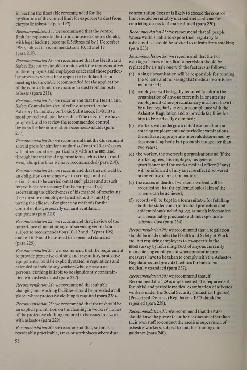 in meeting the timetable recommended for the application of the control limit for exposure to dust from chrysotile asbestos (para 197). Recommendation 17: we recommend that the control limit for exposure to dust from amosite asbestos should, with legal backing, become 0.5 fibres/ml by 1 December 1980, subject to recommendations 10, 12 and 13 (para 210). Recommendation 18: we recommend that the Health and Safety Executive should examine with the representatives of the employers and employees concerned those particu- lar processes where there appear to be difficulties in meeting the timetable recommended for the application of the control limit for exposure to dust from amosite asbestos (para 211). Recommendation 19: we recommend that the Health and Safety Commission should refer our report to the Advisory Committee on Toxic Substances, invite it to monitor and evaluate the results of the research we have proposed, and to review the recommended control limits as further information becomes available (para 284 th Recommendation 20: we recommend that the Government should press for similar standards of control for asbestos with other countries, particularly within the EEC, and through international organisations such as the ILo and WHO, along the lines we have recommended (para 218). Recommendation 21: we recommend that there should be an obligation on an employer to arrange for dust estimations to be carried out at such places and at such intervals as are necessary for the purpose of (a) ascertaining the effectiveness of his method of restricting the exposure of employees to asbestos dust and (b) testing the efficacy of engineering methods for the control of dust, especially exhaust ventilation equipment (para 220). Recommendation 22: we recommend that, in view of the importance of maintaining and servicing ventilation subject to recommendations 10, 12 and 13 (para 195). and test it should be trained to a specified standard (para 225). Recommendation 23: we recommend that the requirement to provide protective clothing and respiratory protective equipment should be explicitly stated in regulations and extended to include any workers whose person or personal clothing is liable to be significantly contamin- ated with asbestos dust (para 227). Recommendation 24: we recommend that suitable changing and washing facilities should be provided at all places where protective clothing is required (para 228). Recommendation 25: we recommend that there should be an explicit prohibition on the cleaning in workers’ homes of the protective clothing required to be issued for work with asbestos (para 229). Recommendation 26: we recommend that, so far as is reasonably practicable, areas or workplaces where dust 98 concentration does or is likely to exceed the control limit should be suitably marked and a scheme for restricting access to them instituted (para 230). Recommendation 27: we recommend that all people whose work is liable to expose them regularly to asbestos dust should be advised to refrain from smoking (para 233). Recommendation 28 : we recommend that the two existing schemes of medical supervision should be replaced by a single one with the features as follows: (a) asingle organisation will be responsible for running the scheme and for seeing that medical records are maintained ; (b) employers will be legally required to inform the organisation of anyone currently in or entering employment where precautionary measures have to be taken regularly to ensure compliance with the Asbestos Regulation and to provide facilities for him to be medically examined; (c) workers will undergo an initial examination on entering employment and periodic examinations thereafter at appropriate intervals determined by the organising body but probably not greater than two years; (d) the worker, the overseeing organisation and (if the worker agrees) his employer, his general practitioner and the works medical officer (if any) will be informed of any adverse effect discovered in the course of an examination; (e) the causes of death of workers involved will be recorded so that the epidemiological aim of the scheme can be achieved; (f) records will be kept in a form suitable for fulfilling both the stated aims (individual protection and epidemiology) including, eg, as much information as is reasonably practicable about exposure to asbestos dust (para 234). Recommendation 29: we recommend that a regulation should be made under the Health and Safety at Work etc. Act requiring employers to co-operate in the EMAS survey by informing EMAS of anyone currently in or entering employment where precautionary measures have to be taken to comply with the Asbestos Regulations and provide facilities for him to be medically examined (para 237). Recommendation 30: we recommend that, if Recommendation 29 is implemented, the requirement for initial and periodic medical examination of asbestos workers under the Social Security (Industrial Injuries) (Prescribed Diseases) Regulations 1975 should be repealed (para 239). Recommendation 31: we recommend that the EMAs_ should have the power to authorise doctors other than their own staff to conduct the medical supervision of asbestos workers, subject to suitable training and guidance (para 240).
