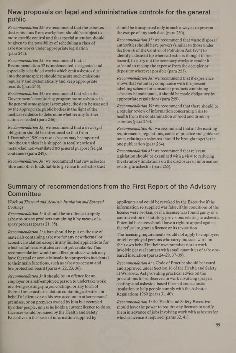 public Recommendation 32: we recommend that the asbestos dust emissions from workplaces should be subject to more specific control and that special attention should be given to the possibility of scheduling a class of asbestos works under appropriate legislation (para 243). Recommendation 33: we recommend that, if Recommendation 32 is implemented, designated and especially scheduled works which emit asbestos dust into the atmosphere should measure such emissions regularly and systematically and keep appropriate records (para 245). Recommendation 34: we recommend that when the Government’s monitoring programme on asbestos in the general atmosphere is complete, the data be assessed by the appropriate public bodies in the light of the medical evidence to determine whether any further action is needed (para 246). Recommendation 35: we recommend that a new legal obligation should be introduced so that from 1 December 1980 no raw asbestos may be imported into the UK unless it is shipped in totally enclosed metal-clad non-ventilated Iso general purpose freight containers (para 249). Recommendation 36: we recommend that raw asbestos fibre and other loads liable to give rise to asbestos dust should be transported only in such a way as to prevent the escape of any such dust (para 250). Recommendation 37: we recommend that waste disposal authorities should have powers (similar to those under Section 16 of the Control of Pollution Act 1974) to identify a disused tip where asbestos is thought to be a hazard, to carry out the necessary works to render it safe and to recoup the expense from the occupier or depositor wherever possible (para 253). Recommendation 38: we recommend that if experience shows that voluntary compliance with the present labelling scheme for consumer products containing asbestos is inadequate, it should be made obligatory by appropriate regulations (para 259). Recommendation 39: we recommend that there should be a regular review of information concerning risks to health from the contamination of food and drink by asbestos (para 263). Recommendation 40: we recommend that all the existing requirements, regulations, codes of practice and guidance notes relating to asbestos should be brought together in one publication (para 264). Recommendation 41: we recommend that relevant legislation should be examined with a view to reducing the statutory limitations on the disclosure of information relating to asbestos (para 265). Committee Work on Thermal and Acoustic Insulation and Sprayed Coatings Recommendation 1: it should be an offence to apply asbestos or any products containing it by means of a spray process (paras 21, 35). Recommendation 2: a ban should be put on the use of materials containing asbestos for any new thermal or acoustic insulation except in any limited applications for which suitable substitutes are not yet available. This recommendation would not affect products which may have thermal or acoustic insulation properties incidental to their main functions, such as asbestos cement and fire protection board (paras 4, 22, 23, 36). Recommendation 3: it should be an offence for an employer or a self-employed person to undertake work involving existing sprayed coatings, or any form of thermal or acoustic insulation containing asbestos, on behalf of clients or on his own account in other persons’ premises, or on premises owned by him but occupied Licences would be issued by the Health and Safety Executive on the basis of information supplied by applicants and could be revoked by the Executive if the information so supplied was false, if the conditions of the licence were broken, or if a licensee was found guilty of a contravention of statutory provisions relating to asbestos. Potential licensees should have a right to appeal against the refusal to grant a licence or its revocation. The licensing requirements would not apply to employers or self-employed persons who carry out such work on their own behalf in their own premises nor to work involving casual contact with small quantities of asbestos- based insulation (paras 24-29, 37-39). Recommendation 4: a Code of Practice should be issued and approved under Section 16 of the Health and Safety at Work etc. Act providing practical advice on the precautions to be observed in work involving sprayed coatings and asbestos-based thermal and acoustic insulation to help people comply with the Asbestos Regulations 1969 (paras 31, 40). Recommendation 5: the Health and Safety Executive should have the power to require any licensee to notify them in advance of jobs involving work with asbestos for which a licence is required (paras 32, 41).