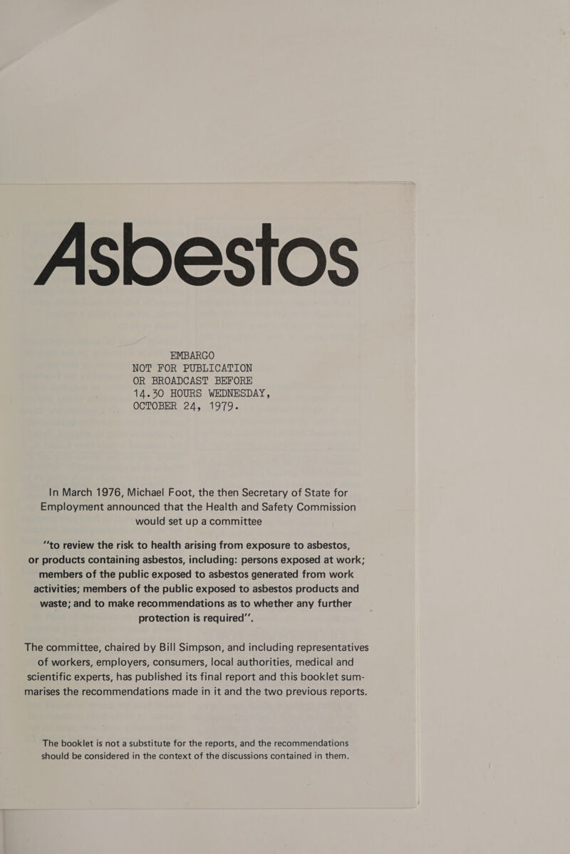  Asbestos EMBARGO NOT FOR PUBLICATION OR BROADCAST BEFORE 14.30 HOURS WEDNESDAY, OCTOBER 24, 1979.  In March 1976, Michael Foot, the then Secretary of State for Employment announced that the Health and Safety Commission would set up a committee “‘to review the risk to health arising from exposure to asbestos, or products containing asbestos, including: persons exposed at work; members of the public exposed to asbestos generated from work activities; members of the public exposed to asbestos products and waste; and to make recommendations as to whether any further protection is required”. The committee, chaired by Bill Simpson, and including representatives of workers, employers, consumers, local authorities, medical and scientific experts, has published its final report and this booklet sum- marises the recommendations made in it and the two previous reports. The booklet is not a substitute for the reports, and the recommendations should be considered in the context of the discussions contained in them.