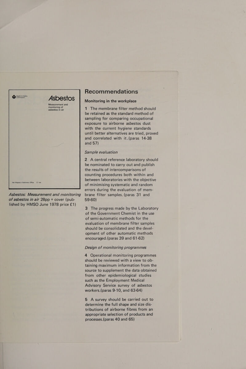 Health &amp; Safety Commission Her Majesty's Stationery Office £1 net  Asbestos: Measurement and monitoring of asbestos in air 28pp + cover (pub- lished by HMSO June 1978 price £1) Recommendations Monitoring in the workplace 1. The membrane filter method should be retained as the standard method of sampling for comparing occupational exposure to airborne asbestos dust with the current hygiene standards until better alternatives are tried, proved and correlated with it.(paras 14-38 and 57) Sample evaluation 2 Acentral reference laboratory should be nominated to carry out and publish the results of intercomparisons of counting procedures both within and between laboratories with the objective of minimising systematic and random errors during the evaluation of mem- brane filter samples. (paras 31 and 59-60) 3 The progress made by the Laboratory of the Government Chemist in the use of semi-automatic methods for the evaluation of membrane filter samples should be consolidated and the devel- opment of other automatic methods encouraged. (paras 39 and 61-62) Design of monitoring programmes 4 Operational monitoring programmes should be reviewed with a view to ob- taining maximum information from the source to supplement the data obtained from other epidemiological studies such as the Employment Medical Advisory Service survey of asbestos workers.(paras 9-10, and 63-64) 5 A survey should be carried out to determine the full shape and size dis- tributions of airborne fibres from an appropriate selection of products and processes.(paras 40 and 65)