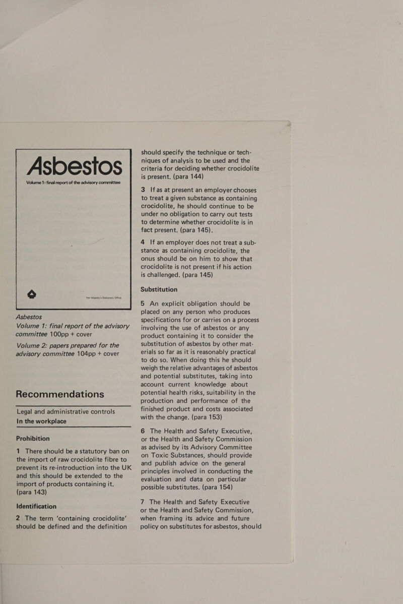 Her Majesty's Stationery Office  Asbestos Volume 1: final report of the advisory committee 100pp + cover Volume 2: papers prepared for the advisory committee 104pp + cover Recommendations Legal and administrative controls In the workplace Prohibition 1 There should be a statutory ban on the import of raw crocidolite fibre to prevent its re-introduction into the UK and this should be extended to the import of products containing it. (para 143) Identification 2 The term ‘containing crocidolite’ should be defined and the definition should specify the technique or tech- niques of analysis to be used and the criteria for deciding whether crocidolite is present. (para 144) 3 Ifas at present an employer chooses to treat a given substance as containing crocidolite, he should continue to be under no obligation to carry out tests to determine whether crocidolite is in fact present. (para 145). 4 If an employer does not treat a sub- stance as containing crocidolite, the onus should be on him to show that crocidolite is not present if his action is challenged. (para 145) Substitution 5 An explicit obligation should be placed on any person who produces specifications for or carries on a process involving the use of asbestos or any product containing it to consider the substitution of asbestos by other mat- erials so far as it is reasonably practical to do so. When doing this he should weigh the relative advantages of asbestos and potential substitutes, taking into account current knowledge about potential health risks, suitability in the production and performance of the finished product and costs associated with the change. (para 153) 6 The Health and Safety Executive, or the Health and Safety Commission as advised by its Advisory Committee on Toxic Substances, should provide and publish advice on the general principles involved in conducting the evaluation and data on particular possible substitutes. (para 154) 7 The Health and Safety Executive or the Health and Safety Commission, when framing its advice and future policy on substitutes for asbestos, should