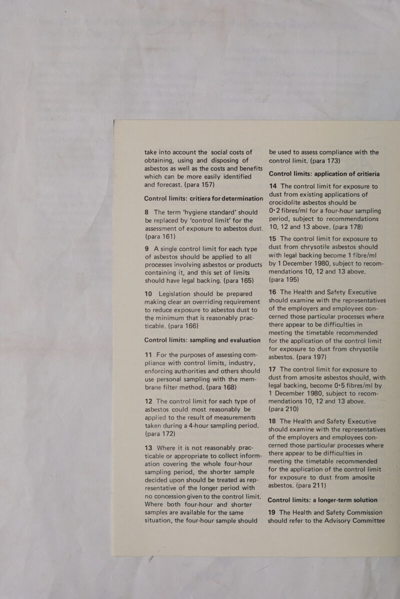 take into account the social costs of obtaining, using and disposing of asbestos as well as the costs and benefits which can be more easily identified and forecast. (para 157) Control limits: critiera for determination 8 The term ‘hygiene standard’ should be replaced by ‘control limit’ for the assessment of exposure to asbestos dust. (para 161) 9 Assingle control limit for each type of asbestos should be applied to all processes involving asbestos or products containing it, and this set of limits should have legal backing. (para 165) 10 Legislation should be prepared making clear an overriding requirement to reduce exposure to asbestos dust to the minimum that is reasonably prac- ticable. (para 166) Control limits: sampling and evaluation 11 For the purposes of assessing com- pliance with control limits, industry, enforcing authorities and others should use personal sampling with the mem- brane filter method. (para 168) 12 The control limit for each type of asbestos could most reasonably be applied to the result of measurements taken during a 4-hour sampling period. (para 172) 13 Where it is not reasonably prac- ticable or appropriate to collect inform- ation covering the whole four-hour sampling period, the shorter sample decided upon should be treated as rep- resentative of the longer period with no concession given to the control limit. Where both four-hour and shorter samples are available for the same situation, the four-hour sample should be used to assess compliance with the control limit. (para 173) Control limits: application of critieria 14 The control limit for exposure to dust from existing applications of crocidolite asbestos should be 0°2 fibres/ml for a four-hour sampling period, subject to recommendations 10, 12 and 13 above. (para 178) 15 The control limit for exposure to dust from chrysotile asbestos should with legal backing become 1 fibre/ml by 1 December 1980, subject to recom- mendations 10, 12 and 13 above. (para 195) 16 The Health and Safety Executive should examine with the representatives of the employers and employees con- cerned those particular processes where there appear to be difficulties in meeting the timetable recommended for the application of the control limit for exposure to dust from chrysotile asbestos. (para 197) 17 The control limit for exposure to dust from amosite asbestos should, with legal backing, become 0°5 fibres/ml by 1 December 1980, subject to recom- mendations 10, 12 and 13 above. (para 210) 18 The Health and Safety Executive should examine with the representatives of the employers and employees con- cerned those particular processes where there appear to be difficulties in meeting the timetable recommended for the application of the control limit for exposure to dust from amosite asbestos. (para 211) Control limits: a longer-term solution 19 The Health and Safety Commission should refer to the Advisory Committee