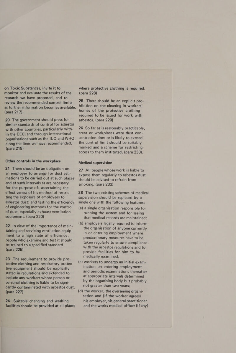 on Toxic Substances, invite it to monitor and evaluate the results of the research we have proposed, and to review the recommended control limits as further information becomes available. (para 217) 20 The government should press for similar standards of control for asbestos with other countries, particularly with- in the EEC, and through international organisations such as the |LO and WHO, along the lines we have recommended. (para 218) Other controls in the workplace 21 There should be an obligation on an employer to arrange for dust esti- mations to be carried out at such places and at such intervals as are necessary for the purpose of: ascertaining the effectiveness of his method of restric- ting the exposure of employees to asbestos dust: and testing the efficiency of engineering methods for the control of dust, especially exhaust ventilation equipment. (para 220) 22 In view of the importance of main- taining and servicing ventilation equip- ment to a high state of efficiency, people who examine and test it should be trained to a specified standard. (para 225) 23 The requirement to provide pro- tective clothing and respiratory protec- tive equipment should be explicitly stated in regulations and extended to include any workers whose person or personal clothing is liable to be signi- cantly contaminated with asbestos dust. (para 227) 24 Suitable changing and washing facilities should be provided at all places where protective clothing is required. (para 228) 25 There should be an explicit pro- hibition on the cleaning in workers’ homes of the protective clothing required to be issued for work with asbestos. (para 229) 26 So far as is reasonably practicable, areas or workplaces were dust con- centration does or is likely to exceed the control limit should be suitably marked and a scheme for restricting access to them instituted. (para 230). Medical supervision 27 All people whose work is liable to expose them regularly to asbestos dust should be advised to refrain from smoking. (para 233) 28 The two existing schemes of medical supervision should be replaced by a single one with the following features: (a) a single organisation responsible for running the system and for seeing that medical records are maintained; (b) employers legally required to inform the organisation of anyone currently in or entering employment where precautionary measures have to be taken regularly to ensure compliance with the asbestos regulations and to provide facilities for him to be medically examined; (c) workers to undergo an initial exam- ination on entering employment and periodic examinations thereafter at appropriate intervals determined by the organising body but probably not greater than two years; (d) the worker, the overseeing organi- sation and (if the worker agrees) his employer, his general practitioner and the works medical officer (if any)
