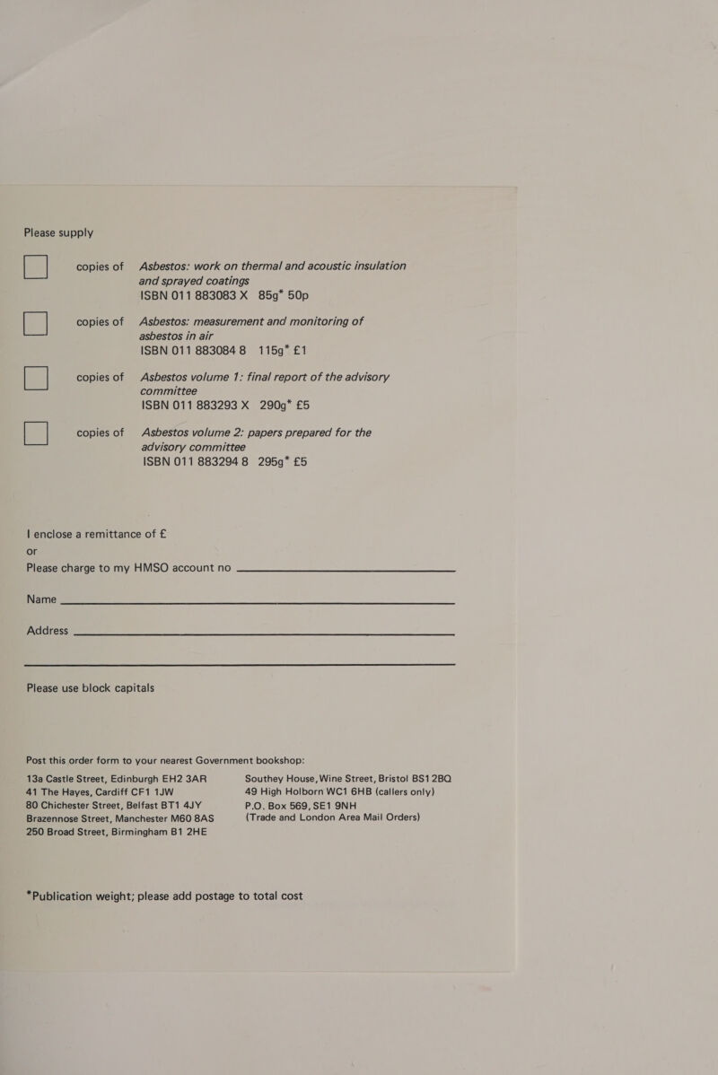 Please supply | copies of Asbestos: work on thermal and acoustic insulation and sprayed coatings ISBN 011 883083 X 85g” 50p copies of Asbestos: measurement and monitoring of asbestos in air ISBN 011 8830848 115g” £1 copies of Asbestos volume 7: final report of the advisory committee ISBN 011 883293 X 290g9* £5 copies of Asbestos volume 2: papers prepared for the advisory committee ISBN 011 8832948 295g* £5 lor en ane | enclose a remittance of £ or Please charge to my HMSO account no Name Address  Please use block capitals Post this order form to your nearest Government bookshop: 13a Castle Street, Edinburgh EH2 3AR Southey House, Wine Street, Bristol BS12BO 41 The Hayes, Cardiff CF1 1JW 49 High Holborn WC1 6HB (callers only) 80 Chichester Street, Belfast BT1 4JY P.O. Box 569,SE1 9NH Brazennose Street, Manchester M60 8AS (Trade and London Area Mail Orders) 250 Broad Street, Birmingham B1 2HE *Publication weight; please add postage to total cost