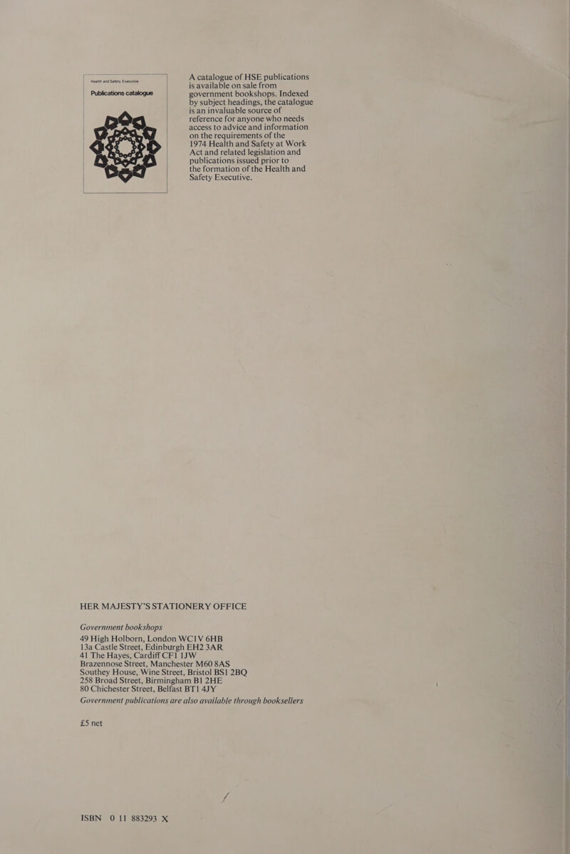  | Health and Safety Executive Publications catalogue     A catalogue of HSE publications is available on sale from government bookshops. Indexed by subject headings, the catalogue is an invaluable source of reference for anyone who needs access to advice and information on the requirements of the 1974 Health and Safety at Work Act and related legislation and publications issued prior to the formation of the Health and Safety Executive. £5 net
