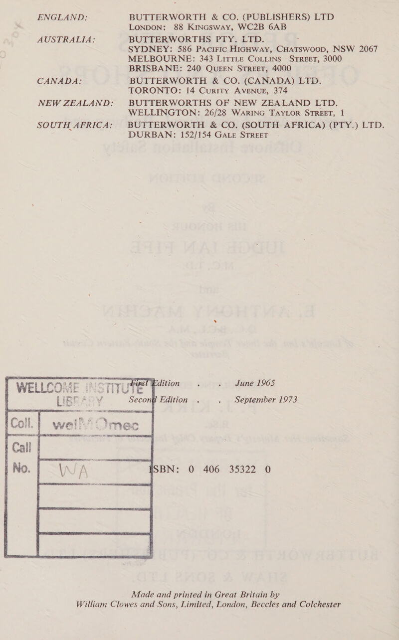 ENGLAND: AUSTRALIA: CANADA:  BUTTERWORTH &amp; CO. (PUBLISHERS) LTD LONDON: 88 KinGSWAy, WC2B 6AB BUTTERWORTHS PTY. LTD. = SYDNEY: 586 PAciIFic HIGHWAY, CHATSWOOD, NSW 2067 MELBOURNE: 343 LITTLE COLLINS STREET, 3000 BRISBANE: 240 QUEEN STREET, 4000 BUTTERWORTH &amp; CO. (CANADA) LTD. TORONTO: 14 Curtty AVENUE, 374 BUTTERWORTHS OF NEW ZEALAND LTD. WELLINGTON: 26/28 WARING TAYLOR STREET, 1 BUTTERWORTH &amp; CO. (SOUTH AFRICA) (PTY.) LTD. DURBAN: 152/154 GALE STREET June 1965 September 1973 sos22 0 Made and printed in Great Britain by