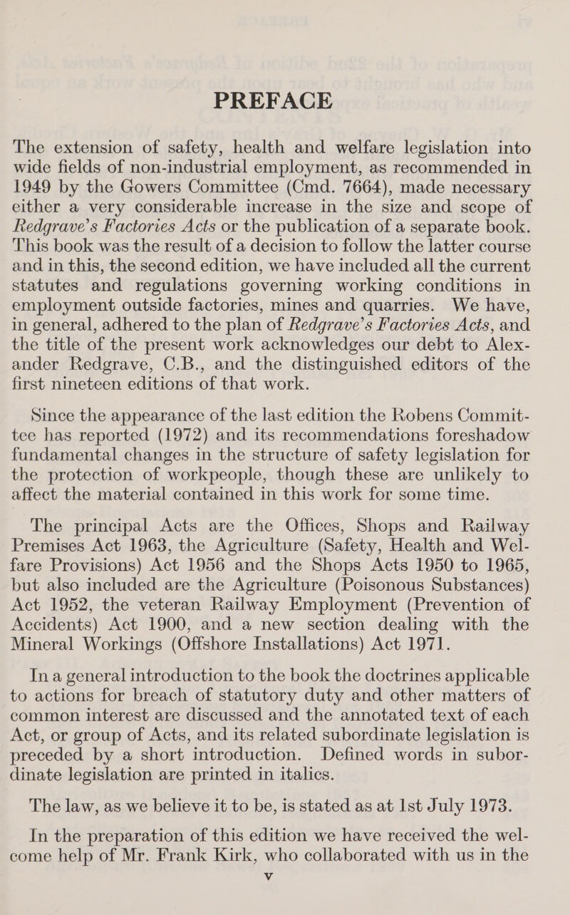 PREFACE The extension of safety, health and welfare legislation into wide fields of non-industrial employment, as recommended in 1949 by the Gowers Committee (Cmd. 7664), made necessary either a very considerable increase in the size and scope of Redgrave’s Factories Acts or the publication of a separate book. This book was the result of a decision to follow the latter course and in this, the second edition, we have included all the current statutes and regulations governing working conditions in employment outside factories, mines and quarries. We have, in general, adhered to the plan of Redgrave’s Factories Acts, and the title of the present work acknowledges our debt to Alex- ander Redgrave, C.B., and the distinguished editors of the first nineteen editions of that work. Since the appearance of the last edition the Robens Commit- tee has reported (1972) and its recommendations foreshadow fundamental changes in the structure of safety legislation for the protection of workpeople, though these are unlikely to affect the material contained in this work for some time. The principal Acts are the Offices, Shops and Railway Premises Act 1963, the Agriculture (Safety, Health and Wel- fare Provisions) Act 1956 and the Shops Acts 1950 to 1965, but also included are the Agriculture (Poisonous Substances) Act 1952, the veteran Railway Employment (Prevention of Accidents) Act 1900, and a new section dealing with the Mineral Workings (Offshore Installations) Act 1971. In a general introduction to the book the doctrines applicable to actions for breach of statutory duty and other matters of common interest are discussed and the annotated text of each Act, or group of Acts, and its related subordinate legislation is preceded by a short introduction. Defined words in subor- dinate legislation are printed in italics. The law, as we believe it to be, is stated as at Ist July 1973. In the preparation of this edition we have received the wel- come help of Mr. Frank Kirk, who collaborated with us in the