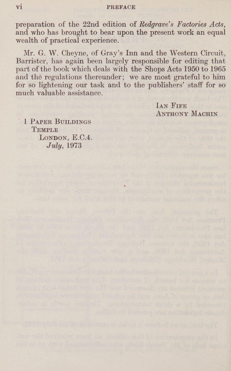 preparation of the 22nd edition of Redgrave’s Factories Acts, and who has brought to bear upon the present work an equal wealth of practical experience. Mr. G. W. Cheyne, of Gray’s Inn and alte Western Circuit, Barrister, has again been largely responsible for editing that part of the book which deals with the Shops Acts 1950 to 1965 and thé regulations thereunder; we are most grateful to him for so lightening our task and to the publishers’ staff for so much valuable assistance. [an FIFE ANTHONY MACHIN ' | PAPER BUILDINGS TEMPLE ; Lonpon, E.C.4. July, 1973