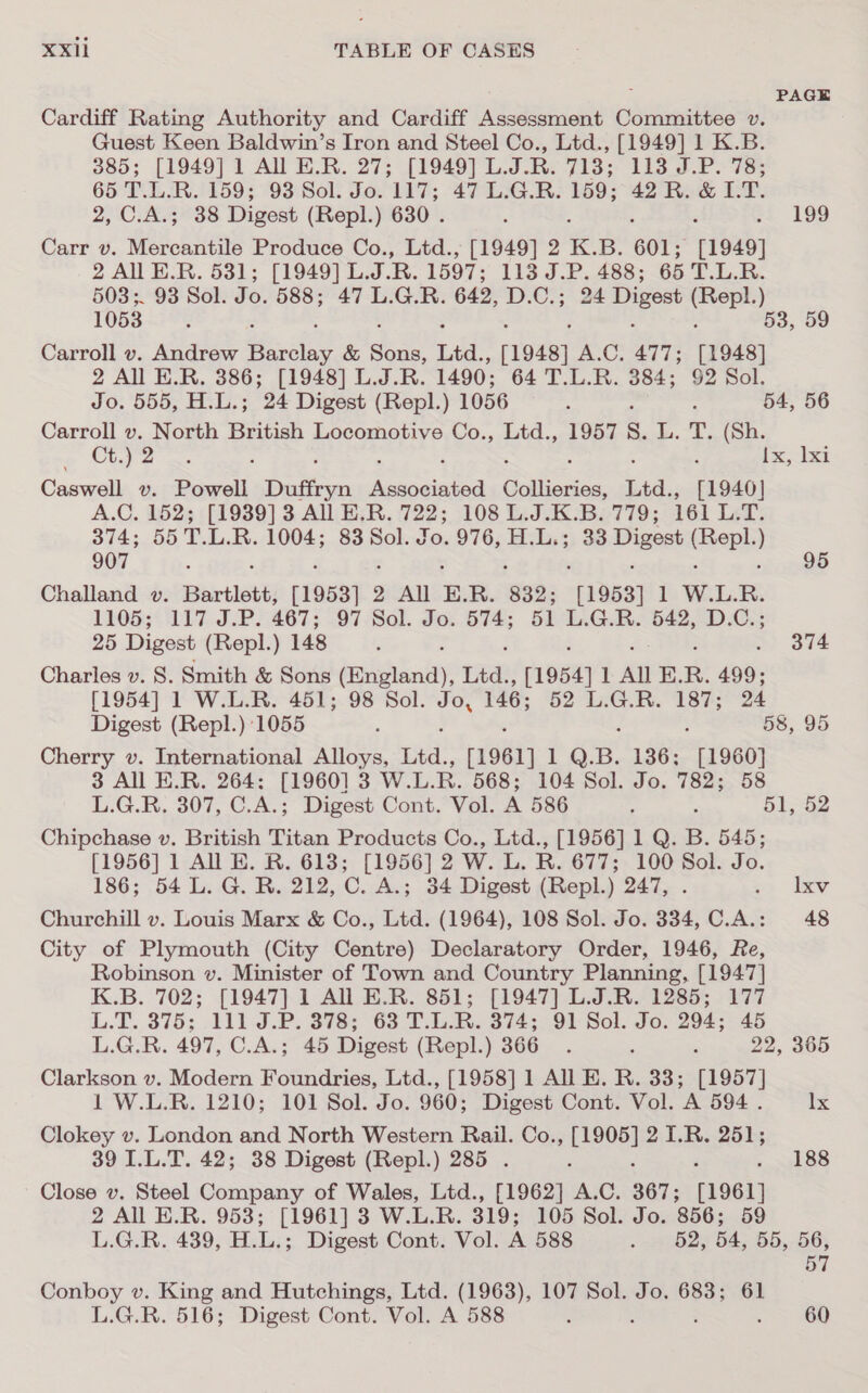 PAGE Cardiff Rating Authority and Cardiff Assessment Committee v. Guest Keen Baldwin’s Iron and Steel Co., Ltd., [1949] 1 K.B. 385; [1949] 1 All E.R. 27; [1949] tp 713; 133 J.P. 83 65 T.L.R. 159; 93 Sol. Jo. 117; 47 L.G.R. 159; 42 R. &amp; I.T. 2, C.A.3; 38 Digest (Repl.) 630 . ‘ 199 Carr v. Mercantile Produce Co., Ltd., [1949] 2 K. 5. 601; [1949] 2 All E.R. 531; [1949] L.J.R. 1597; 113 J.P. 488; 65 T.L.R. 5038 ;. 93 Sol. Jo. 588; 47 L.G.R. 642, D.C.; 24 Digest Tee ) 1053 ; : 53, 59 Carroll v. Andrew Missing &amp; sone Ltd., 1948) A.C. 477; [1948] 2 All E.R. 386; [1948] L.J.R. 1490; 64 T.L.R. 384; 92 Sol. Jo. 555, H.L.; 24 Digest (Repl.) 1056 ; . 54, 56 Carroll v. North British Locomotive Co., Ltd., 1957 S. L.-T, (8a. ope parma ; : Ea ec! Caswell v. Powell Duftryn ees Collierios, Ltd. .» [1940] A.C. 152; [1939] 3 All E.R. 722; 108 L.J.K.B. 779; 161 L.T. 374; 55 T.L.R. 1004; 83 Sol. Jo. 976; H:L;3) 38 Digest cee ) 907 Challand v. Bartlett, [1953] 3 2 All E. R. 832; 11953] 1 WLR. 1105; 117 J.P. 467; 97 Sol. Jo. 574; 51 L.G.R. 542, D.C.; 25 Digest (Repl.) 148 ‘ : 374 Charles v. 8. Smith &amp; Sons (England), Ltd., 1954] 1 All E. R. 499: [1954] 1 W.L.R. 451; 98 Sol. ep 146; 52 L.G.R. 187; 24 Digest (Repl.) 1055 ; , 58, 95 Cherry v. International Alloys, Ltd., 11961] LQ; B. 136; [1960] 3 All E.R. 264: [1960] 3 W.L. R. 568; 104 Sol. Jo. 782; 58 L.G.R. 307, C.A.; Digest Cont. Vol. A 586 f , 51, 52 Chipchase v. British Titan Products Co., Ltd., [1956] 1 Q. B. 545; [1956] 1 All BE. R. 613; [1956] 2 W. L. R. 677; 100 Sol. Jo. 186; 54 L. G. R. 212, C. A.; 34 Digest (Repl.) 247, . se. iy Churchill v. Louis Marx &amp; Co., Ltd. (1964), 108 Sol. Jo. 334, C.A.: 48 City of Plymouth (City Centre) Declaratory Order, 1946, Re, Robinson v. Minister of Town and Country Planning, [1947] K.B. 702; [1947] 1 All E.R. 851; [1947] L.J.R. 1285; 177 L.T.. 375; .111.3.P. 378; 63 T.L.R. 374;.91 Sol. Jo. 294; 46 L.G.R. 497, C.A.; 45 Digest (Repl.) 366. : . 22, 365 Clarkson v. Modern Foundries, Ltd., [1958] 1 All E. R. 33; [1957] 1 W.L.R. 1210; 101 Sol. Jo. 960; Digest Cont. Vol. A 594. Ix Clokey v. London and North Western Rail. Co., erevel 2 1.R. 251; 39 I.L.T. 42; 38 Digest (Repl.) 285 . 188 Close v. Steel Company of Wales, Ltd., [1962] a C. 367; [1961] 2 All E.R. 953; [1961] 3 W.L.R. 319; 105 Sol. Jo. 856; 59 L.G.R. 439, bly: Digest Cont. Vol. A 588 nepeoies B4, 55, 56, 57 Conboy v. King and Hutchings, Ltd. (1963), 107 Sol. Jo. 683; 61 L.G.R. 516; Digest Cont. Vol. A 588 ; 60