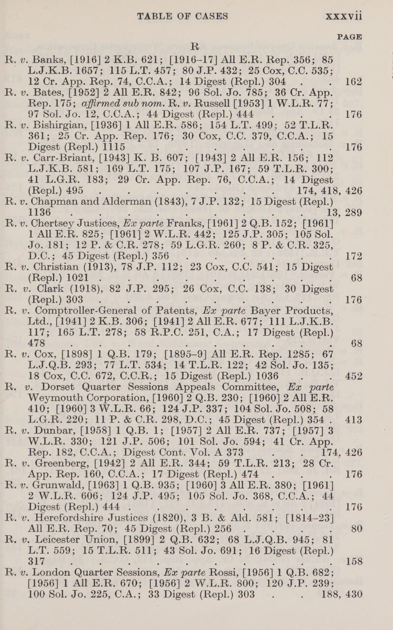 ps Oa mH TABLE OF CASES R XXXVii PAGE 97 Sol. Jo. 12, C.C.A.; Digest (Repl.) 1115 L.J.K.B. 581; 169 L. (Repl.) 495 44 Digest (Repl.) 444 176 176 14 Digest 174, 418, 426 1136 1 All E.R. 825; [1961 (Repl.) 1021 (Repl.) 303 13, 289 478 68 App. Rep. 160, C.C.A.; 17 Digest (Repl. ) 474 174, 426 Digest (Repl.) 444 . All E.R. Rep. 70; 45 Digest (Repl.) 256 317 33 Digest (Repl.) 303 176 176 80 158 120 J.P. 239; 188, 430