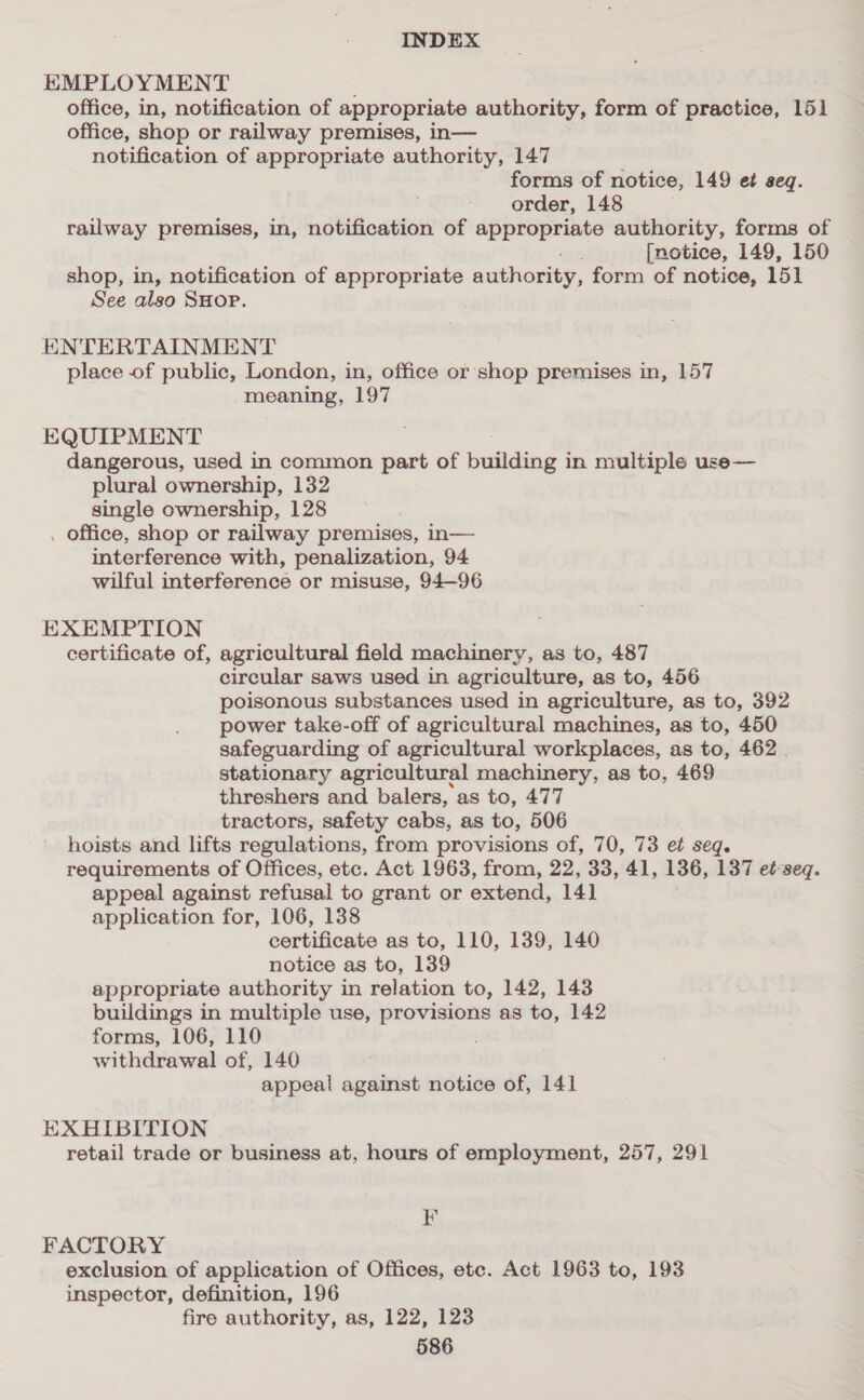EMPLOYMENT office, in, notification of appropriate authority, form of practice, 151 office, shop or railway premises, in— notification of appropriate authority, 147 forms of notice, 149 et seq. order, 148 railway premises, in, notification of appropriate authority, forms of [notice, 149, 150 shop, in, notification of appropriate authority, form of notice, 151 See also SHOP. ENTERTAINMENT place of public, London, in, office or shop premises in, 157 meaning, 197 EQUIPMENT dangerous, used in common part of building in multiple use— plural ownership, 132 single ownership, 128 . office, shop or railway premises, in— interference with, penalization, 94 wilful interference or misuse, 94—96 EXEMPTION certificate of, agricultural field machinery, as to, 487 circular saws used in agriculture, as to, 456 poisonous substances used in agriculture, as to, 392 power take-off of agricultural machines, as to, 450 safeguarding of agricultural workplaces, as to, 462 . stationary agricultural machinery, as to, 469 threshers and balers, as to, 477 tractors, safety cabs, as to, 506 hoists and lifts regulations, from provisions of, 70, 73 et seq. requirements of Offices, etc. Act 1963, from, 22, 33, 41, 136, 137 et-seq. appeal against refusal to grant or extend, 141 application for, 106, 138 certificate as to, 110, 139, 140 notice as to, 139 appropriate authority in relation to, 142, 143 buildings in multiple use, provisions as to, 142 forms, 106, 110 withdrawal of, 140 appeal against notice of, 141 EXHIBITION retail trade or business at, hours of employment, 257, 291 KF FACTORY exclusion of application of Offices, ete. Act 1963 to, 193 inspector, definition, 196 fire authority, as, 122, 123