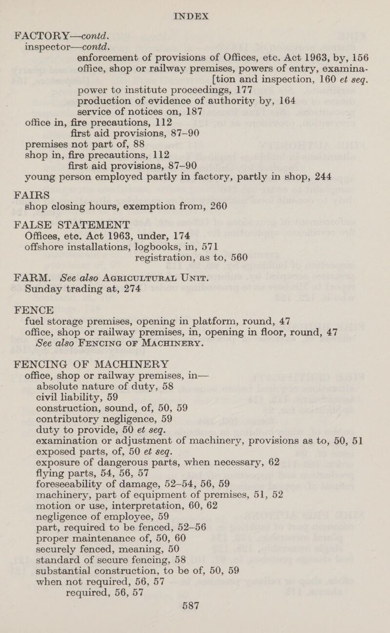 FACTORY—contd. inspector—conid. enforcement of provisions of Offices, etc. Act 1963, by, 156 office, shop or railway premises, powers of entry, examina- {tion and inspection, 160 e¢ seq. power to institute proceedings, 177 production of evidence of authority by, 164 service of notices on, 187 office in, fire precautions, 112 first aid provisions, 87—90 premises not part of, 88 shop in, fire precautions, 112 first aid provisions, 87—90 young person employed partly in factory, partly in shop, 244 FAIRS shop closing hours, exemption from, 260 FALSE STATEMENT Offices, ete. Act 1963, under, 174 offshore installations, logbooks, in, 571 registration, as to, 560 FARM. See also AGRICULTURAL UNIT. Sunday trading at, 274 FENCE fuel storage premises, opening in platform, round, 47 office, shop or railway premises, in, opening in floor, round, 47 See also FENCING OF MACHINERY. FENCING OF MACHINERY office, shop or railway premises, in— absolute nature of duty, 58 civil liability, 59 construction, sound, of, 50, 59 contributory negligence, 59 duty to provide, 50 et seq. examination or adjustment of machinery, provisions as to, 50, 51 exposed parts, of, 50 et seq. exposure of dangerous parts, when necessary, 62 flying parts, 54, 56, 57 foreseeability of damage, 52-54, 56, 59 machinery, part of equipment of premises, 51, 52 motion or use, interpretation, 60, 62 negligence of employee, 59 part, required to be fenced, 52-56 proper maintenance of, 50, 60 securely fenced, meaning, 50 standard of secure fencing, 58 substantial construction, to be of, 50, 59 when not required, 56, 57 required, 56, 57