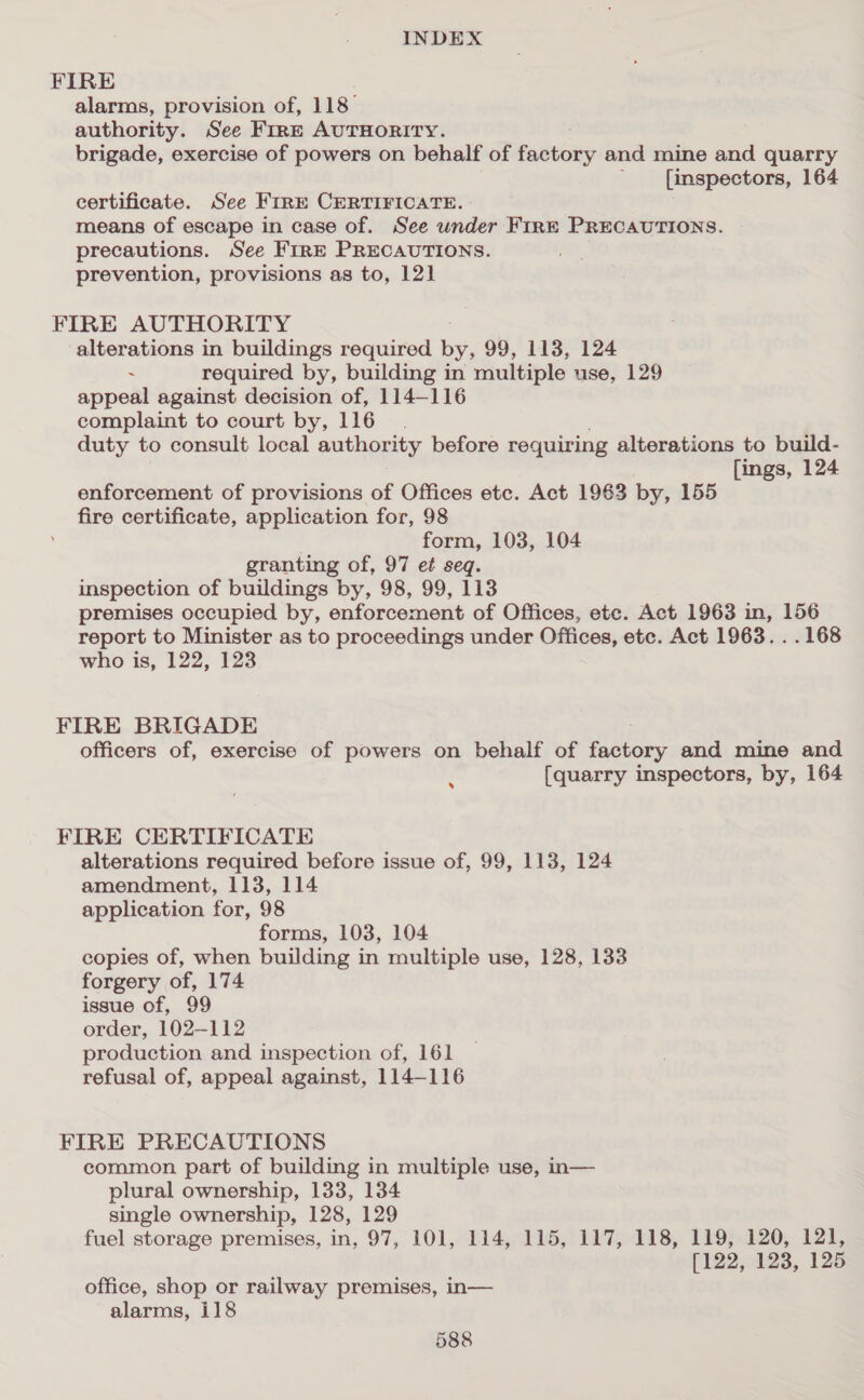 FIRE alarms, provision of, 118° authority. See FirE AUTHORITY. brigade, exercise of powers on behalf of Pabvony and mine and quarry [inspectors, 164 certificate. See FirE CERTIFICATE. means of escape in case of. See wnder FirnE PRECAUTIONS. precautions. See FIRE PRECAUTIONS. prevention, provisions as to, 12] FIRE AUTHORITY alterations in buildings required by, 99, 113, 124 ~ required by, building in multiple use, 129 appeal against decision of, 114-116 complaint to court by, 116. duty to consult local authority before requiring alterations to build- [ings, 124 enforcement of provisions of Offices etc. Act 1963 by, 155 fire certificate, application for, 98 form, 103, 104 granting of, 97 et seq. inspection of buildings by, 98, 99, 113 premises occupied by, enforcement of Offices, etc. Act 1963 in, 156 report to Minister as to proceedings under Offices, etc. Act 1963. . . 168 who is, 122, 123 FIRE BRIGADE officers of, exercise of powers on behalf of factory and mine and {quarry inspectors, by, 164 » FIRE CERTIFICATE alterations required before issue of, 99, 113, 124 amendment, 113, 114 application for, 98 forms, 103, 104 copies of, when building in multiple use, 128, 133 forgery of, 174 issue of, 99 order, 102-112 production and inspection of, 161 refusal of, appeal against, 114-116 FIRE PRECAUTIONS common part of building in multiple use, n— plural ownership, 133, 134 single ownership, 128, 129 fuel storage premises, in, 97, 101, 114, 115, 117, 118, 119, 120, 121, [122, 123, 125 office, shop or railway premises, in— alarms, i118