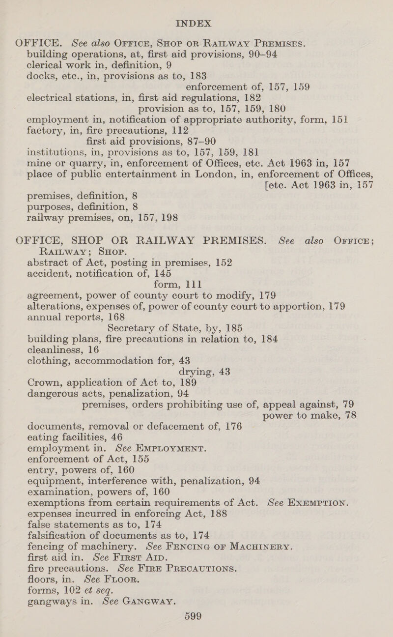 OFFICE. See also OrricE, SHOP OR RAILWAY PREMISES. building operations, at, first aid provisions, 90-94 clerical work in, definition, 9 docks, etc., in, provisions as to, 183 enforcement of, 157, 159 electrical stations, in, first aid regulations, 182 provision as to, 157, 159, 180 employment in, notification of appropriate authority, form, 151 factory, in, fire precautions, 112 first aid provisions, 87-90 institutions, in, provisions as to, 157, 159, 181 mine or quarry, in, enforcement of Offices, etc. Act 1963 in, 157 place of public entertainment in London, in, enforcement of Offices, fete. Act 1963 in, 157 premises, definition, 8 purposes, definition, 8 railway premises, on, 157, 198 OFFICE, SHOP OR RAILWAY PREMISES. See also Orricr; RaiItway; SHOP. abstract of Act, posting in premises, 152 accident, notification of, 145 form, lll agreement, power of county court to modify, 179 alterations, expenses of, power of county court to apportion, 179 annual reports, 168 Secretary of State, by, 185 building plans, fire precautions in relation to, 184 cleanliness, 16 clothing, accommodation for, 43 drying, 43 Crown, application of Act to, 189 dangerous acts, penalization, 94 premises, orders prohibiting use of, appeal against, 79 power to make, 78 documents, removal or defacement of, 176 eating facilities, 46 employment in. See EMPLOYMENT. enforcement of Act, 155 entry, powers of, 160 equipment, interference with, penalization, 94 examination, powers of, 160 exemptions from certain requirements of Act. See EXEMPTION. expenses incurred in enforcing Act, 188 false statements as to, 174 falsification of documents as to, 174 fencing of machinery. See FENCING OF MACHINERY. first aid in. See First Arp. fire precautions. See FrrE PRECAUTIONS. floors, in. See FLoor. forms, 102 et seq. gangways in. See GANGWAY.