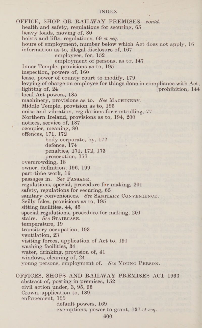 OFFICE, SHOP OR RAILWAY PREMISES—conid. health and safety, regulations for securing, 65 heavy loads, moving of, 80 hoists and lifts, regulations, 69 et seq. hours of employment, number below which Act does not apply, 16 information as to, illegal disclosure of, 167 employees, for, 152 employment of persons, as to, 147 Inner Temple, provisions as to, 195 inspection, powers of, 160 lease, power of county court to modify, 179 levying of charge on employee for things done in compliance with Act, lighting of, 24 [prohibition, 144 local Act powers, 185 machinery, provisions as to. See MACHINERY. Middle Temple, provision as to, 195 noise and vibration, regulations for controlling, 77 Northern Ireland, provisions as to, 194, 200 notices, service of, 187 occupier, meaning, 80 offences, 171, 172. body corporate, by, 172 defence, 174 penalties, 171, 172, 173 prosecution, 177 overcrowding, 18 owner, definition, 196, 199 part-time work, 16 passages in. See PAssaGE. regulations, special, procedure for making, 201 safety, regulations for securing, 65 sanitary conveniences. See SANITARY CONVENIENCE. Scilly Isles, provisions as to, 195 sitting facilities, 44, 45 special regulations, procedure for making, 201 stairs. See STAIRCASE. temperature, 19 transitory occupation, 193 ventilation, 23 visiting forces, application of Act to, 191 washing facilities, 34 water, drinking, provision of, 41 windows, cleaning of, 24 young persons, employment of. See YounG PERSON. OFFICES, SHOPS AND RAILWAY PREMISES ACT 1963 abstract of, posting in premises, 152 civil action under, 3, 95, 96 Crown, application to, 189 enforcement, 155 default powers, 169 exemptions, power to grant, 137 et seq.