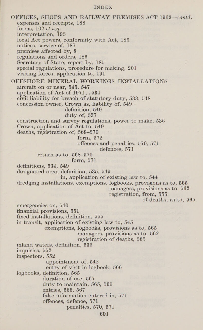 OFFICES, SHOPS AND RAILWAY PREMISES ACT 1963—contd. expenses and receipts, 188 forms, 102 e¢ seq. interpretation, 195 loeal Act powers, conformity with Act, 185 notices, service of, 187 premises affected by, 8 regulations and orders, 186 Secretary of State, report by, 185 special regulations, procedure for making, 201 visiting forces, application to, 191 OFFSHORE MINERAL WORKINGS INSTALLATIONS aircraft on or near, 545, 547 application of Act of 1971 ..534 civil lability for breach of statutory duty, 533, 548 concession owner, Crown as, liability of, 549 definition, 549 duty of, 537 construction and survey regulations, power to make, 536 Crown, application of Act to, 549 deaths, registration of, 568-570 form, 572 offences and penalties, 570, 571 defences, 571 return as to, 568-570 form, 571 definitions, 534, 549 designated area, definition, 535, 549 in, application of existing law to, 544 dredging installations, exemptions, logbooks, provisions as to, 565 managers, provisions as to, 562 registration, from, 555 of deaths, as to, 565 emergencies on, 540 financial provisions, 551 fixed installations, definition, 555 in transit, application of existing law to, 545 exemptions, logbooks, provisions as to, 565 managers, provisions as to, 562 registration of deaths, 565 inland waters, definition, 535 inquiries, 552 inspectors, 552 appointment of, 542 entry of visit in logbook, 566 logbooks, definition, 565 duration of use, 567 duty to maintain, 565, 566 entries, 566, 567 false information entered in, 571 offences, defence, 571 penalties, 570, 571