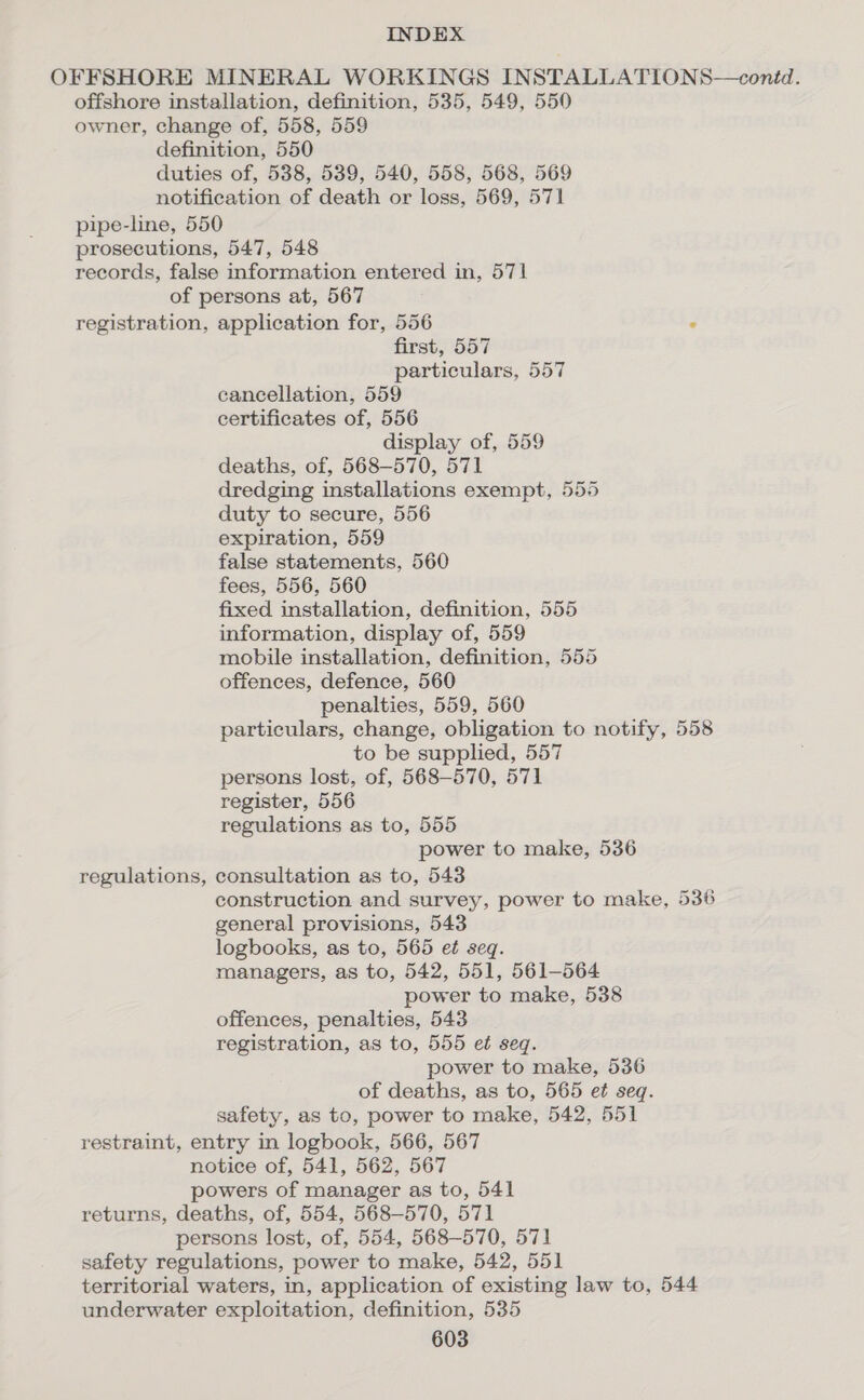 OFFSHORE MINERAL WORKINGS INSTALLATIONS—conéd. offshore installation, definition, 535, 549, 550 owner, change of, 558, 559 definition, 550 duties of, 538, 539, 540, 558, 568, 569 notification of death or loss, 569, 571 pipe-line, 550 prosecutions, 547, 548 records, false information entered in, 571 of persons at, 567 registration, application for, 556 . first, 557 particulars, 557 cancellation, 559 certificates of, 556 display of, 559 deaths, of, 568-570, 571 dredging installations exempt, 555 duty to secure, 556 expiration, 559 false statements, 560 fees, 556, 560 fixed installation, definition, 555 information, display of, 559 mobile installation, definition, 555 offences, defence, 560 penalties, 559, 560 particulars, change, obligation to notify, 558 to be supplied, 557 persons lost, of, 568-570, 571 register, 556 regulations as to, 555 power to make, 536 regulations, consultation as to, 543 construction and survey, power to make, 536 general provisions, 543 logbooks, as to, 565 et seq. managers, as to, 542, 551, 561-564 power to make, 538 offences, penalties, 543 registration, as to, 555 et seq. power to make, 536 of deaths, as to, 565 et seq. safety, as to, power to make, 542, 551 restraint, entry in logbook, 566, 567 notice of, 541, 562, 567 powers of manager as to, 541 returns, deaths, of, 554, 568-570, 571 persons lost, of, 554, 568-570, 571 safety regulations, power to make, 542, 551 territorial waters, in, application of existing law to, 544 underwater exploitation, definition, 535