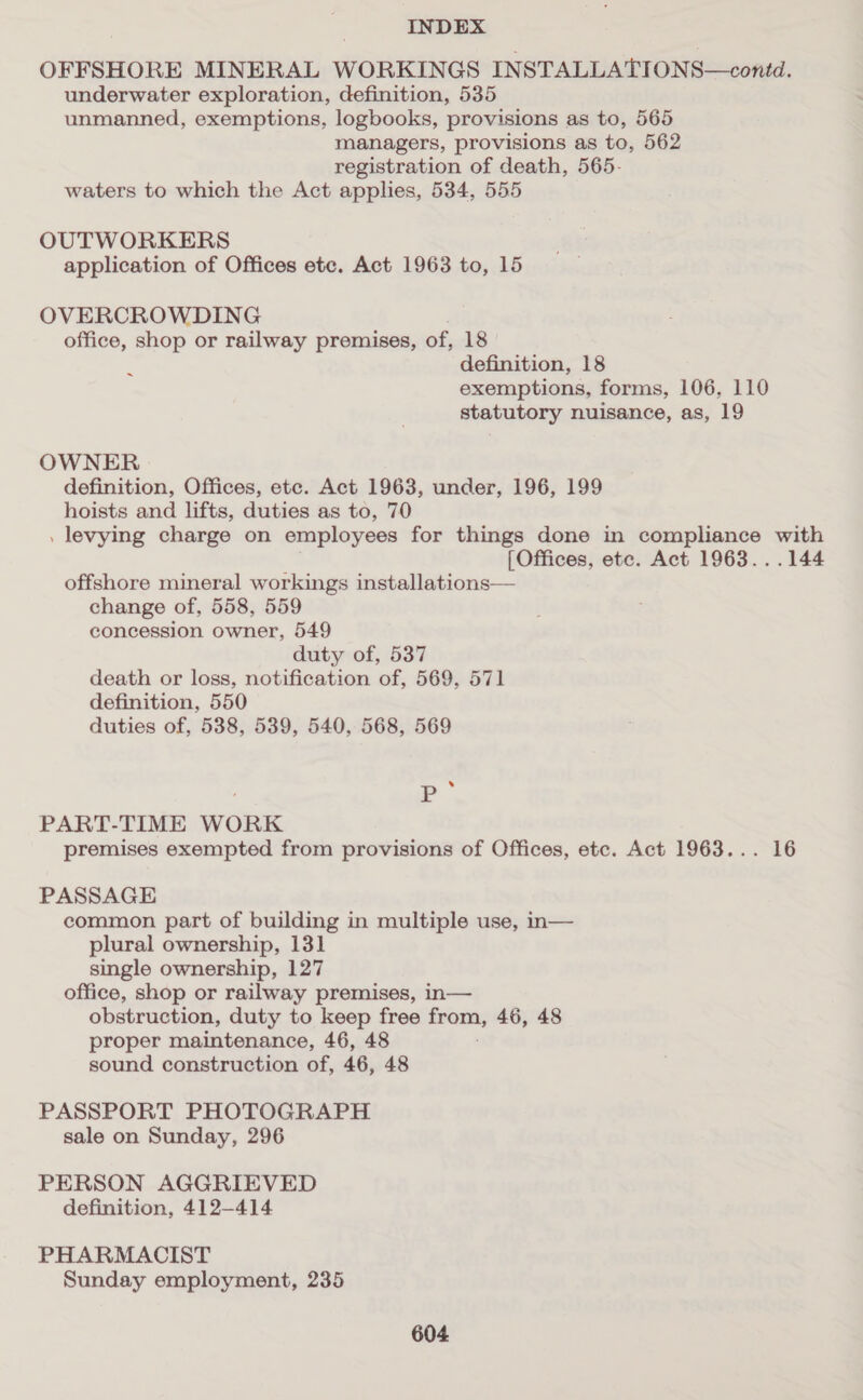OFFSHORE MINERAL WORKINGS INSTALLATIONS—contd. underwater exploration, definition, 535 unmanned, exemptions, logbooks, provisions as to, 565 managers, provisions as to, 562 registration of death, 565- waters to which the Act applies, 534, 555 OUTWORKERS application of Offices etc. Act 1963 to, 15 OVERCROWDING office, shop or railway premises, of, 18 definition, 18 exemptions, forms, 106, 110 statutory nuisance, as, 19 ~ OWNER definition, Offices, ete. Act 1963, under, 196, 199 hoists and lifts, duties as to, 70 . levying charge on employees for things done in compliance with [Offices, ete. Act 1963...144 offshore mineral workings installations— change of, 558, 559 concession owner, 549 duty of, 537 death or loss, notification of, 569, 571 definition, 550 duties of, 538, 539, 540, 568, 569 . P PART-TIME WORK premises exempted from provisions of Offices, etc. Act 1963... 16 PASSAGE common part of building in multiple use, n— plural ownership, 131 single ownership, 127 office, shop or railway premises, in— obstruction, duty to keep free from, 46, 48 proper maintenance, 46, 48 sound construction of, 46, 48 PASSPORT PHOTOGRAPH sale on Sunday, 296 PERSON AGGRIEVED definition, 412-414 PHARMACIST Sunday employment, 235