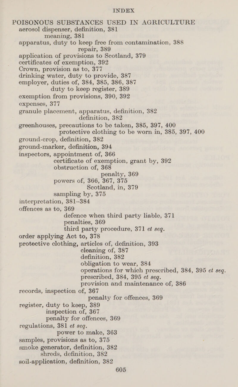 POISONOUS SUBSTANCES USED IN AGRICULTURE aerosol dispenser, definition, 381 meaning, 381 apparatus, duty to keep free from contamination, 388 repair, 389 application of provisions to Scotland, 379 certificates of exemption, 392 Crown, provision as to, 377 drinking water, duty to provide, 387 employer, duties of, 384, 385, 386, 387 duty to keep register, 389 exemption from provisions, 390, 392 expenses, 377 granule placement, apparatus, definition, 382 definition, 382 greenhouses, precautions to be taken, 385, 397, 400 protective clothing to be worn in, 385, 397, 400 ground-crop, definition, 382 ground-marker, definition, 394 inspectors, appointment of, 366 certificate of exemption, grant by, 392 obstruction of, 368 penalty, 369 powers of, 366, 367, 375 Scotland, in, 379 sampling by, 375 interpretation, 381-384 offences as to, 369 defence when third party liable, 371 penalties, 369 third party procedure, 371 et seq. order applying Act to, 378 protective clothing, articles of, definition, 393 cleaning of, 387 definition, 382 obligation to wear, 384 operations for which prescribed, 384, 395 et seq. prescribed, 384, 395 et seq. provision and maintenance of, 386 records, inspection of, 367 penalty for offences, 369 register, duty to keep, 389 inspection of, 367 penalty for offences, 369 regulations, 381 et seq. power to make, 363 samples, provisions as to, 375 smoke generator, definition, 382 shreds, definition, 382 soil-application, definition, 382