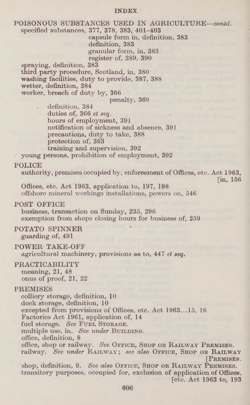 POISONOUS SUBSTANCES USED IN AGRICULTURE—conid. specified substances, 377, 378, 383, 401-403 capsule form in, definition, 383 definition, 383 granular form, in, 383 register of, 389, 390 spraying, definition, 383 third party procedure, Scotland, in, 380 washing facilities, duty to provide, 387, 388 wetter, definition, 384 worker, breach of duty by, 366. penalty, 369 . definition, 384 duties of, 366 et seg. hours of employment, 391 notification of sickness and absence, 391 precautions, duty to take, 388 protection of, 363 training and supervision, 392 . young persons, prohibition of employment, 392 POLICE : authority, premises occupied by, enforcement of Offices, etc. Act 1963, fin, 156 Offices, etc. Act 1963, application to, 197, 198 offshore mineral workings installations, powers on, 546 POST OFFICE business, transaction on Sunday, 235, 296 exemption from shops closing hours for business of, 259 POTATO SPINNER : guarding of, 491 POWER TAKE-OFF agricultural machinery, provisions as to, 447 et seq. PRACTICABILITY meaning, 21, 48 onus of proof, 21, 22 PREMISES colliery storage, definition, 10 dock storage, definition, 10 excepted from provisions of Offices, ete. Act 1963...15, 16 Factories Act 1961, application of, 14 fuel storage. See FUEL STORAGE. multiple use, in. See under BUILDING. office, definition, 8 office, shop or railway. See Orrice, SHOP OR RAILWAY PREMISES. railway. See under Rattway; see also OrricE, SHOP oR RaILway [PREMISES. shop, definition, 9. See also Orrick, SHoP oR RAILWAY PREMISES. transitory purposes, occupied for, exclusion of application of Offices, fete. Act 1963 to, 193
