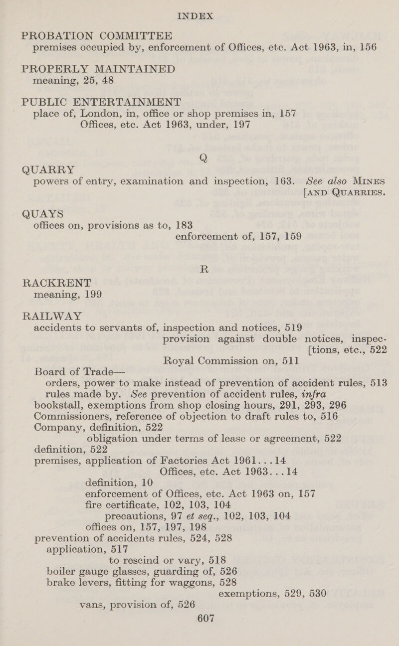 PROBATION COMMITTEE premises occupied by, enforcement of Offices, etc. Act 1963, in, 156 PROPERLY MAINTAINED meaning, 25, 48 PUBLIC ENTERTAINMENT ; place of, London, in, office or shop premises in, 157 Offices, ete. Act 1963, under, 197 Q QUARRY powers of entry, examination and inspection, 163. See also MINES [AND QUARRIES. QUAYS offices on, provisions as to, 183 enforcement of, 157, 159 R RACKRENT meaning, 199 RAILWAY accidents to servants of, inspection and notices, 519 provision against double notices, inspec- [tions, etc., 522 Royal Commission on, 511 Board of Trade— orders, power to make instead of prevention of accident rules, 513 rules made by. See prevention of accident rules, infra bookstall, exemptions from shop closing hours, 291, 293, 296 Commissioners, reference of objection to draft rules to, 516 Company, definition, 522 obligation under terms of lease or agreement, 522 definition, 522 premises, application of Factories Act 1961...14 Offices, ete. Act 1963...14 definition, 10 enforcement of Offices, etc. Act 1963 on, 157 fire certificate, 102, 103, 104 precautions, 97 et seq., 102, 103, 104 offices on, 157, 197, 198 prevention of accidents rules, 524, 528 application, 517 to rescind or vary, 518 boiler gauge glasses, guarding of, 526 brake levers, fitting for waggons, 528 exemptions, 529, 530 vans, provision of, 526