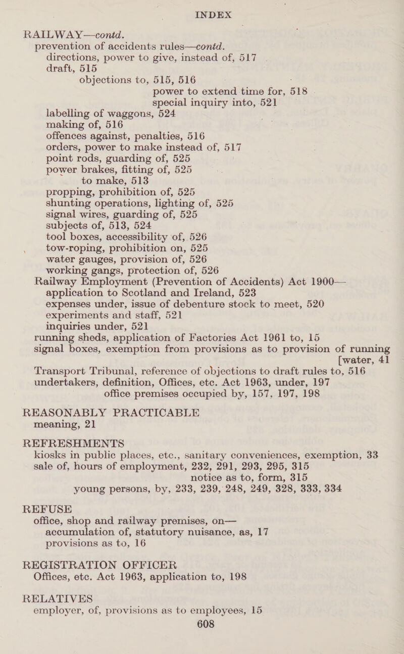 RAILWAY—contd. prevention of accidents rules—conid. directions, power to give, instead of, 517 draft, 515 objections to, 515, 516 power to extend time for, 518 special inquiry into, 521 labelling of waggons, 524 making of, 516 offences against, penalties, 516 orders, power to make instead of, 517 point rods, guarding of, 525 power brakes, fitting of, 525 to make, 513 propping, prohibition of, 525 shunting operations, lighting of, 525 signal wires, guarding of, 525 subjects of, 513, 524 tool boxes, accessibility of, 526 tow-roping, prohibition on, 525 water gauges, provision of, 526 working gangs, protection of, 526 Railway Employment (Prevention of Accidents) Act 1900— application to Scotland and Ireland, 523 expenses under, issue of debenture stock to meet, 520 experiments and staff, 521 inquiries under, 521 running sheds, application of Factories Act 1961 to, 15 signal boxes, exemption from provisions as to provision of running [water, 41 Transport Tribunal, reference of objections to draft rules to, 516 undertakers, definition, Offices, etc. Act 1963, under, 197 office premises occupied by, 157, 197, 198 REASONABLY PRACTICABLE meaning, 21 REFRESHMENTS kiosks in public places, etc., sanitary conveniences, exemption, 33 sale of, hours of employment, 232, 291, 293, 295, 315 notice as to, form, 315 young persons, by, 233, 239, 248, 249, 328, 333, 334 REFUSE office, shop and railway premises, on— accumulation of, statutory nuisance, as, 17 provisions as to, 16 REGISTRATION OFFICER Offices, etc. Act 1963, application to, 198 RELATIVES employer, of, provisions as to employees, 15