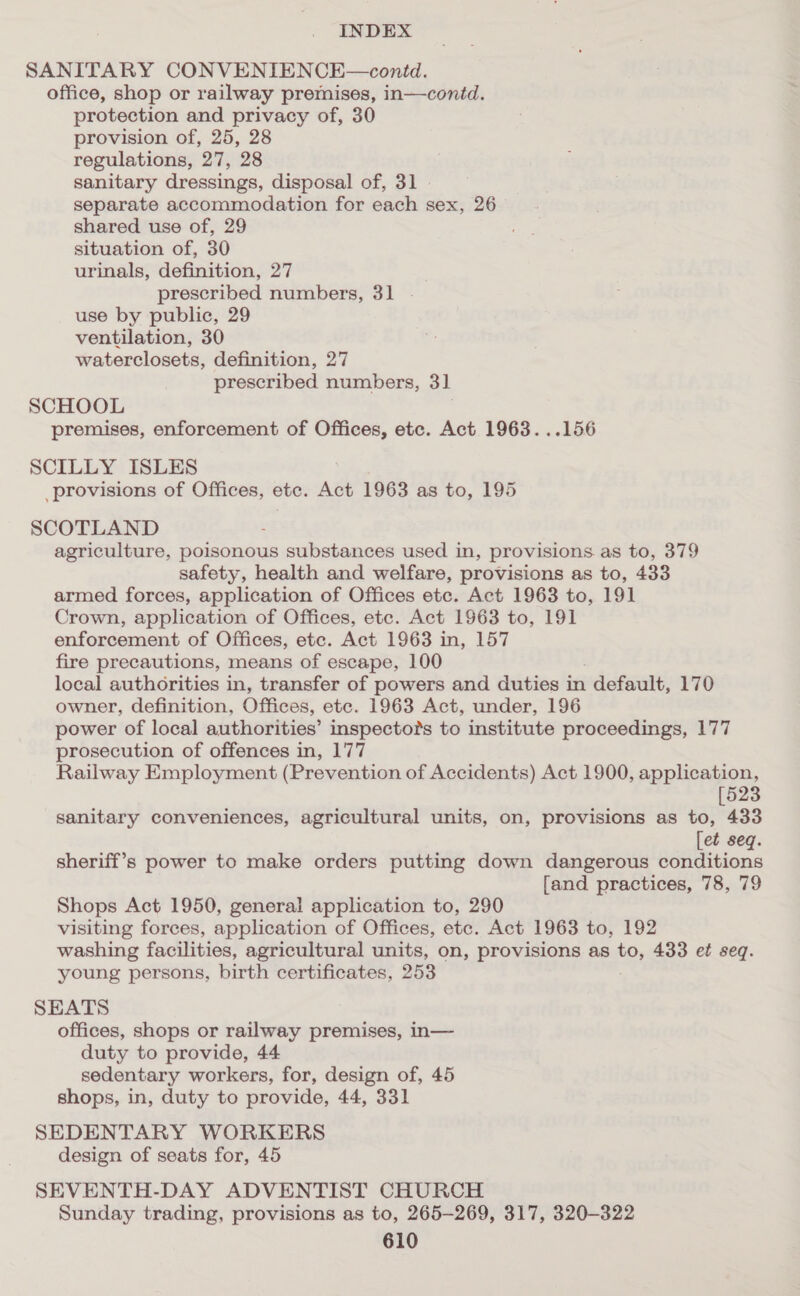 SANITARY CONVENIENCE—contd. office, shop or railway premises, in—contd. protection and privacy of, 30 provision of, 25, 28 regulations, 27, 28 sanitary dressings, disposal of, 31 . separate accommodation for each sex, 26 shared use of, 29 situation of, 30 urinals, definition, 27 prescribed numbers, 31 . use by public, 29 ventilation, 30 waterclosets, definition, 27 prescribed numbers, 3] SCHOOL . premises, enforcement of Offices, etc. Act 1963. ..156 SCILLY ISLES provisions of Offices, etc. Act 1963 as to, 195 SCOTLAND agriculture, poisonous substances used in, provisions as to, 379 safety, health and welfare, provisions as to, 433 armed forces, application of Offices etc. Act 1963 to, 191 Crown, application of Offices, etc. Act 1963 to, 191 enforcement of Offices, ete. Act 1963 in, 157 fire precautions, means of escape, 100 local authorities in, transfer of powers and duties in default, 170 owner, definition, Offices, ete. 1963 Act, under, 196 power of local authorities’ inspectors to institute proceedings, 177 prosecution of offences in, 177 Railway Employment (Prevention of Accidents) Act 1900, application, 523 sanitary conveniences, agricultural units, on, provisions as to, 433 [et seq. sheriff’s power to make orders putting down dangerous conditions [and practices, 78, 79 Shops Act 1950, general application to, 290 visiting forces, application of Offices, etc. Act 1963 to, 192 washing facilities, agricultural units, on, provisions as to, 433 e¢ seq. young persons, birth certificates, 253 SEATS offices, shops or railway premises, in— duty to provide, 44 sedentary workers, for, design of, 45 shops, in, duty to provide, 44, 331 SEDENTARY WORKERS design of seats for, 45 SEVENTH-DAY ADVENTIST CHURCH Sunday trading, provisions as to, 265-269, 317, 320-322