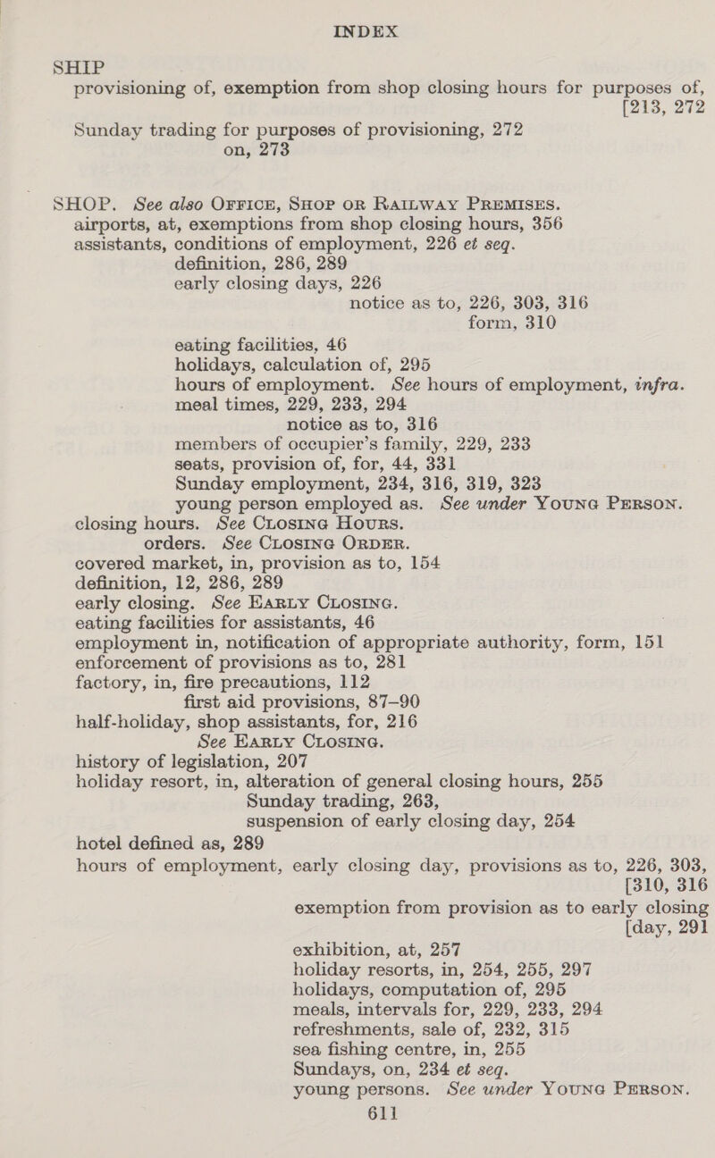 SHIP provisioning of, exemption from shop closing hours for purposes of, [213, 272 Sunday trading for purposes of provisioning, 272 on, 273 SHOP. See also OrFicE, SHOP OR RAILWAY PREMISES. airports, at, exemptions from shop closing hours, 356 assistants, conditions of employment, 226 et seq. definition, 286, 289 early closing days, 226 notice as to, 226, 303, 316 form, 310 eating facilities, 46 holidays, calculation of, 295 hours of employment. See hours of employment, infra. meal times, 229, 233, 294 notice as to, 316 members of occupier’s family, 229, 233 seats, provision of, for, 44, 331 Sunday employment, 234, 316, 319, 323 young person employed as. See under YounG PERson. closing hours. See CLosine Hours. orders. See CLOSING ORDER. covered market, in, provision as to, 154 definition, 12, 286, 289 early closing. See Earity CLosiIne. eating facilities for assistants, 46 employment in, notification of appropriate authority, form, 151 enforcement of provisions as to, 281 factory, in, fire precautions, 112 first aid provisions, 87-90 half-holiday, shop assistants, for, 216 See Earty CLosina. history of legislation, 207 holiday resort, in, alteration of general closing hours, 255 Sunday trading, 263, suspension of early closing day, 254 hotel defined as, 289 hours of employment, early closing day, provisions as to, 226, 303, [310, 316 exemption from provision as to early closing [day, 291 exhibition, at, 257 holiday resorts, in, 254, 255, 297 holidays, computation of, 295 meals, intervals for, 229, 233, 294 refreshments, sale of, 232, 315 sea fishing centre, in, 255 Sundays, on, 234 et seq. young persons. See under YounG PrERson.